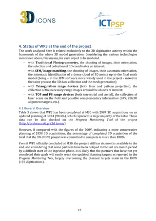 4. Status of WP3 at the end of the project 
The work analyzed here is related exclusively to the 3D digitization activity within the 
framework of the whole 3D model generation. Considering the various technologies 
mentioned above, this means, for each object to be modeled: 
- with Traditional Photogrammetry, the shooting of images, their orientation, 
the selection and collection of 3D coordinates on interest; 
- with SFM/image matching, the shooting of images, their automatic orientation, 
the automatic identification of a dense cloud of 3D points up to the final mesh 
model (being – in the SFM software more widely used in the project - mixed in 
the same process the 3D data collection and the mesh generation); 
- with Triangulation range devices (both laser and pattern projection), the 
collection of the necessary range images around the objects of interest; 
- with TOF and PS range devices (both terrestrial and aerial), the collection of 
laser scans on the field and possible complementary information (GPS, 2D/3D 
alignment targets, etc.). 
4.1 General Overview 
Table 5 shows that WP3 has been completed at M30 with 2987 3D acquisitions on an 
updated planning of 3034 (98.4%), which represent a large majority of the total. These 
data can be also checked on the Progress Monitoring Tool of the project 
(http://orpheus.ceti.gr/3d_icons/). 
However, if compared with the figures of the DOW, indicating a more conservative 
planning of 2958 3D acquisitions, the percentage of completed 3D acquisition of the 
total that the 3D-ICONS project was committed to complete is more than 100%. 
Even if WP3 officially concluded at M30, the project still has six months available to the 
end, and considering that some partners have been delayed in the last six month period 
by a difficult start of the ingestion phase, it is likely that the partners that have not yet 
completed their goals will easily reach the updated planning targets as reported in the 
Progress Monitoring Tool, largely overcoming the planned targets made in the DOW 
(+76 digitizations). 
22 
 