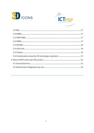 3.9 FBK .............................................................................................................................................................. 17 
3.10 KMKG ....................................................................................................................................................... 17 
3.11 MAP-CNRS .............................................................................................................................................. 17 
3.12 MNIR ......................................................................................................................................................... 17 
3.13 POLIMI ..................................................................................................................................................... 18 
3.14 UJA-CAAI ................................................................................................................................................. 18 
3.15 VisDim ...................................................................................................................................................... 18 
3.16 Considerations about the 3D technologies employed .......................................................... 19 
4. Status of WP3 at the end of the project................................................................................................. 22 
4.1 General Overview................................................................................................................................... 22 
4.2 Detailed state of digitization by unit .............................................................................................. 24 
v 
 