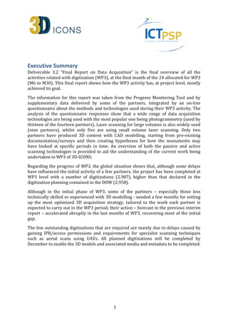 Executive Summary 
Deliverable 3.2 “Final Report on Data Acquisition” is the final overview of all the 
activities related with digitization (WP3), at the final month of the 24 allocated for WP3 
(M6 to M30). This final report shows how the WP3 activity has, at project level, mostly 
achieved its goal. 
The information for this report was taken from the Progress Monitoring Tool and by 
supplementary data delivered by some of the partners, integrated by an on-line 
questionnaire about the methods and technologies used during their WP3 activity. The 
analysis of the questionnaire responses show that a wide range of data acquisition 
technologies are being used with the most popular one being photogrammetry (used by 
thirteen of the fourteen partners). Laser scanning for large volumes is also widely used 
(nine partners), whilst only five are using small volume laser scanning. Only two 
partners have produced 3D content with CAD modelling, starting from pre-existing 
documentation/surveys and then creating hypotheses for how the monuments may 
have looked at specific periods in time. An overview of both the passive and active 
scanning technologies is provided to aid the understanding of the current work being 
undertaken in WP3 of 3D-ICONS. 
Regarding the progress of WP3, the global situation shows that, although some delays 
have influenced the initial activity of a few partners, the project has been completed at 
WP3 level with a number of digitizations (2,987), higher than that declared in the 
digitization planning contained in the DOW (2,958). 
Although in the initial phase of WP3, some of the partners – especially those less 
technically skilled or experienced with 3D modelling - needed a few months for setting 
up the most optimized 3D acquisition strategy, tailored to the work each partner is 
expected to carry out in the WP3 period, their action – forecast in the previous interim 
report – accelerated abruptly in the last months of WP3, recovering most of the initial 
gap. 
The few outstanding digitizations that are required are mainly due to delays caused by 
gaining IPR/access permissions and requirements for specialist scanning techniques 
such as aerial scans using UAVs. All planned digitizations will be completed by 
December to enable the 3D models and associated media and metadata to be completed. 
1 
 