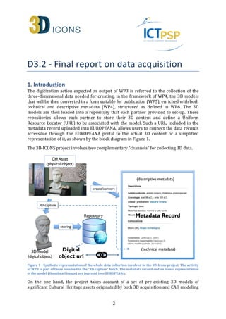 -
 
1. Introduction 
The digitization action expected as output of WP3 is referred to the collection of the 
three-dimensional data needed for creating, in the framework of WP4, the 3D models 
that will be then converted in a form suitable for publication (WP5), enriched with both 
technical and descriptive metadata (WP4), structured as defined in WP6. The 3D 
models are then loaded into a repository that each partner provided to set-up. These 
repositories allows each partner to store their 3D content and define a Uniform 
Resource Locator (URL) to be associated with the model. Such a URL, included in the 
metadata record uploaded into EUROPEANA, allows users to connect the data records 
accessible through the EUROPEANA portal to the actual 3D content or a simplified 
representation of it, as shown by the block diagram in Figure 1. 
The 3D-ICONS project involves two complementary “channels” for collecting 3D data. 
Figure 1 - Synthetic representation of the whole data collection involved in the 3D-Icons project. The activity 
of WP3 is part of those involved in the “3D capture” block. The metadata record and an iconic representation 
of the model (thumbnail image) are ingested into EUROPEANA. 
On the one hand, the project takes account of a set of pre-existing 3D models of 
significant Cultural Heritage assets originated by both 3D acquisition and CAD modeling 
2 
 