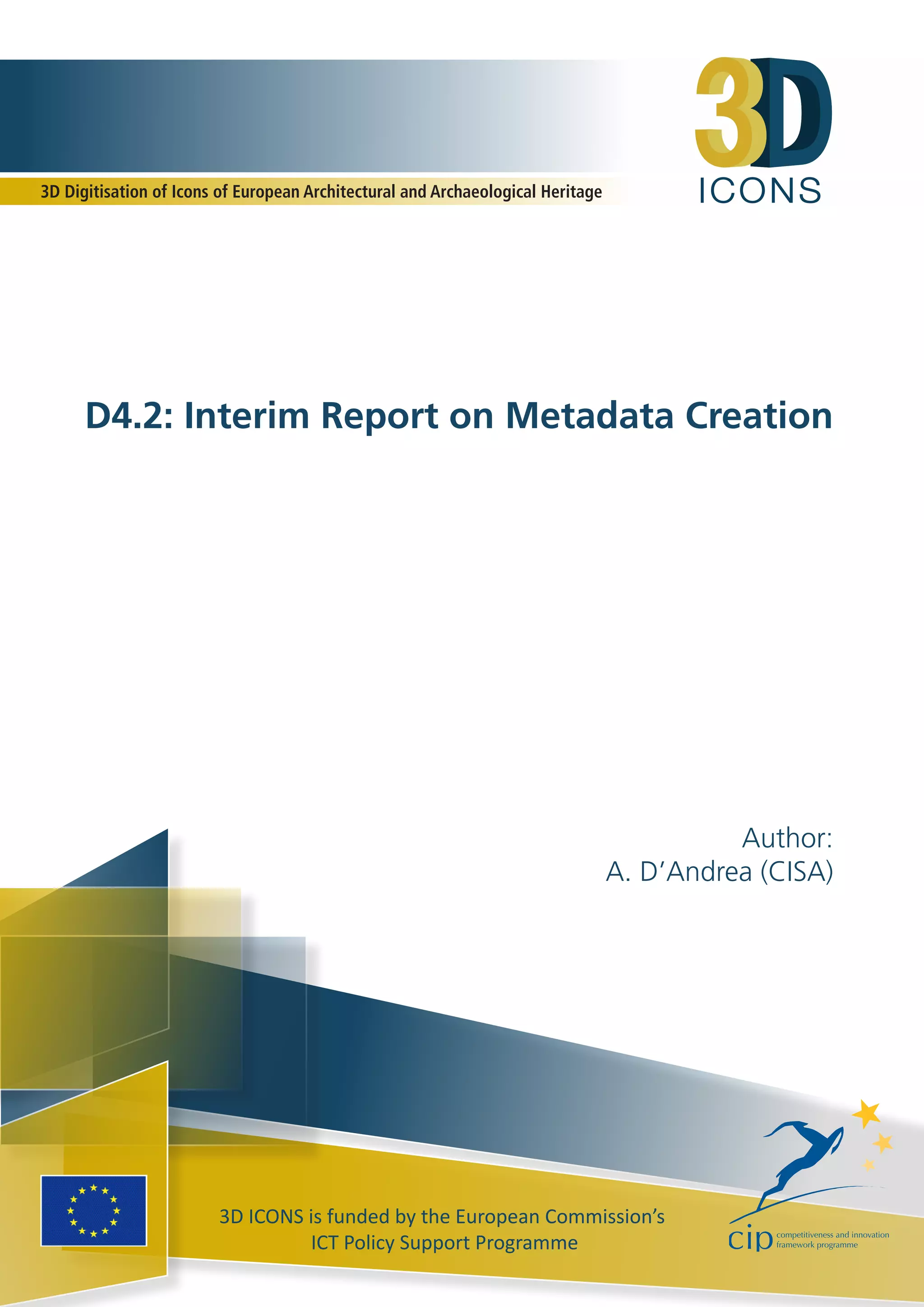 ICONS
3D ICONS is funded by the European Commission’s
ICT Policy Support Programme
D4.2: Interim Report on Metadata Creation
Author:
A. D’Andrea (CISA)
3D Digitisation of Icons of European Architectural and Archaeological Heritage
 