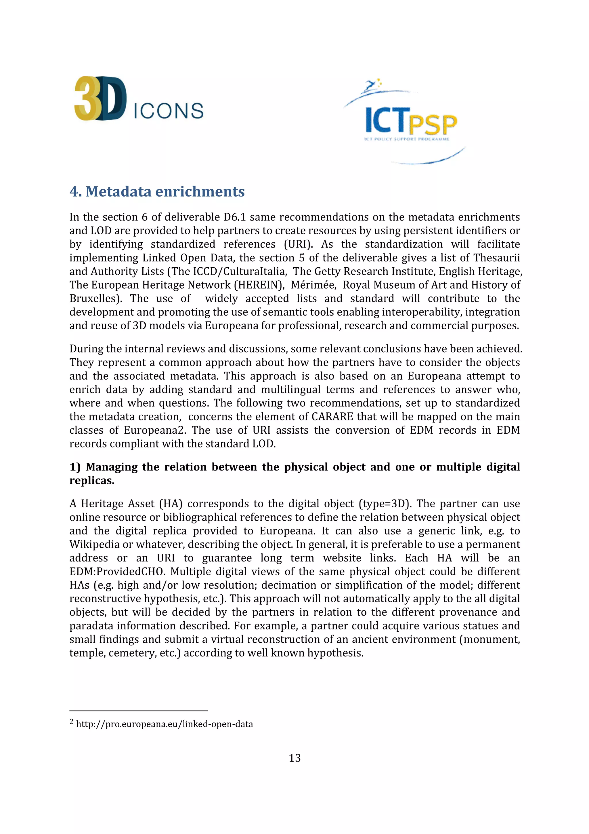 13
4. Metadata enrichments
In the section 6 of deliverable D6.1 same recommendations on the metadata enrichments
and LOD are provided to help partners to create resources by using persistent identifiers or
by identifying standardized references (URI). As the standardization will facilitate
implementing Linked Open Data, the section 5 of the deliverable gives a list of Thesaurii
and Authority Lists (The ICCD/CulturaItalia, The Getty Research Institute, English Heritage,
The European Heritage Network (HEREIN), Mérimée, Royal Museum of Art and History of
Bruxelles). The use of widely accepted lists and standard will contribute to the
development and promoting the use of semantic tools enabling interoperability, integration
and reuse of 3D models via Europeana for professional, research and commercial purposes.
During the internal reviews and discussions, some relevant conclusions have been achieved.
They represent a common approach about how the partners have to consider the objects
and the associated metadata. This approach is also based on an Europeana attempt to
enrich data by adding standard and multilingual terms and references to answer who,
where and when questions. The following two recommendations, set up to standardized
the metadata creation, concerns the element of CARARE that will be mapped on the main
classes of Europeana1. The use of URI assists the conversion of EDM records in EDM
records compliant with the standard LOD.
1) Managing the relation between the physical object and one or multiple digital
replicas.
A Heritage Asset (HA) corresponds to the digital object (type=3D). The partner can use
online resource or bibliographical references to define the relation between physical object
and the digital replica provided to Europeana. It can also use a generic link, e.g. to
Wikipedia or whatever, describing the object. In general, it is preferable to use a permanent
address or an URI to guarantee long term website links. Each HA will be an
EDM:ProvidedCHO. Multiple digital views of the same physical object could be different
HAs (e.g. high and/or low resolution; decimation or simplification of the model; different
reconstructive hypothesis, etc.) or different DRs (e.g. images 2D of the same 3D Model).
This approach will not automatically apply to the all digital objects, but will be decided by
the partners in relation to the different provenance and paradata information described
and mainly in relation to the copyright agreements signed with the Institution in charge of
the safeguard of the archaeological monuments that will be delivered to Europeana. For
example, a partner could acquire various statues and small findings and submit a virtual
reconstruction of an ancient environment (monument, temple, cemetery, etc.) according to
well known hypothesis, or to make available with “Free Access No Reuse” rights statement
1 http://pro.europeana.eu/linked-open-data
 