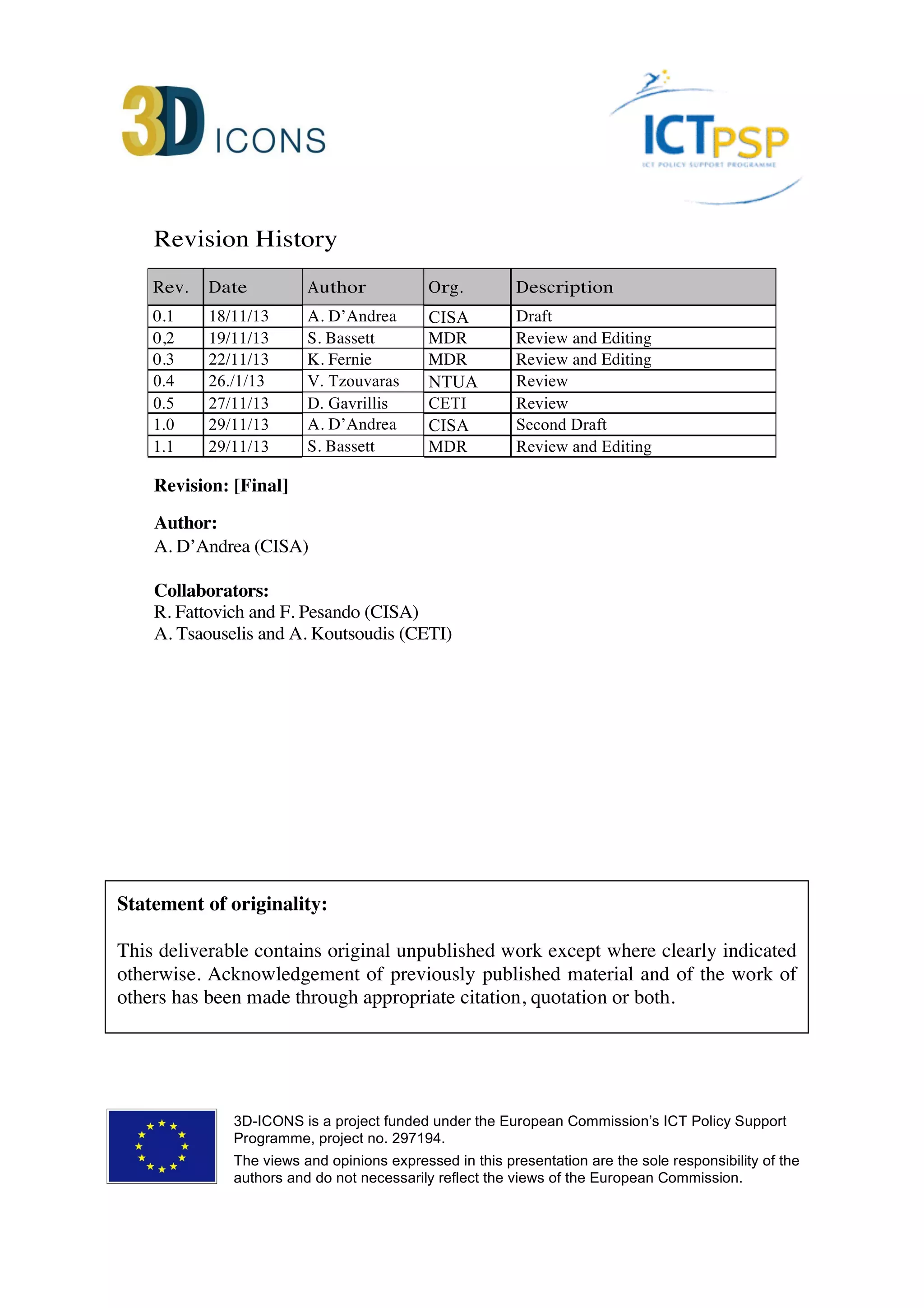 Revision History
Rev. Date Author Org. Description
0.1 18/11/13 A. D’Andrea CISA Draft
0,2 19/11/13 S. Bassett MDR Review and Editing
0.3 22/11/13 K. Fernie MDR Review and Editing
0.4 26./11/13 V. Tzouvaras NTUA Review
0.5 27/11/13 D. Gavrillis CETI Review
1.0 29/11/13 A. D’Andrea CISA Second Draft
1.1 29/11/13 S. Bassett MDR Review and Editing
2.0 09/06/14 A. D’Andrea CISA Third Draft
Revision: [Final]
Author:
A. D’Andrea (CISA)
Collaborators:
R. Fattovich and F. Pesando (CISA)
A. Tsaouselis and A. Koutsoudis (CETI)
Statement of originality:
This deliverable contains original unpublished work except where clearly indicated
otherwise. Acknowledgement of previously published material and of the work of
others has been made through appropriate citation, quotation or both.
3D-ICONS is a project funded under the European Commission’s ICT Policy Support
Programme, project no. 297194.
The views and opinions expressed in this presentation are the sole responsibility of the
authors and do not necessarily reflect the views of the European Commission.
 