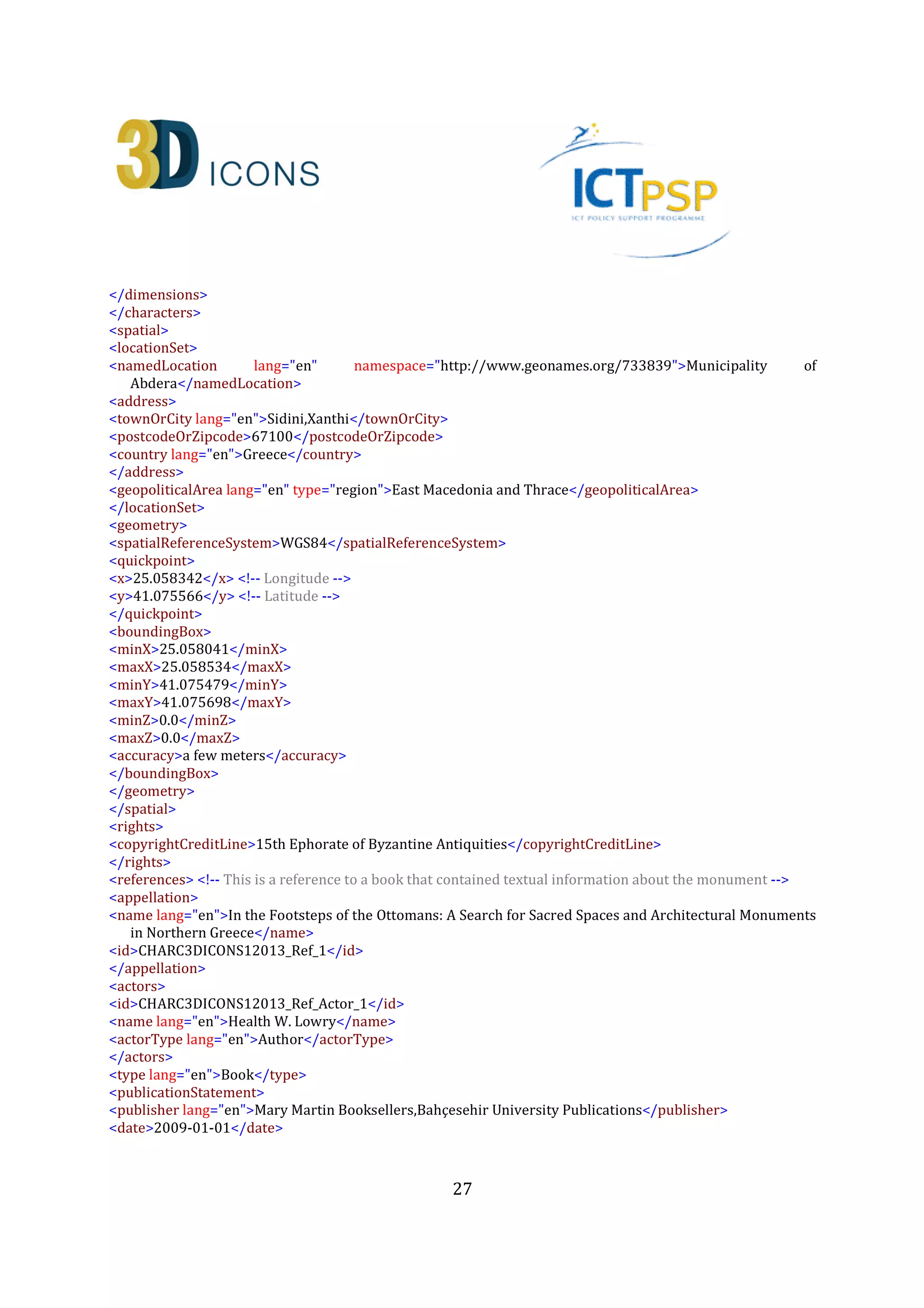 27
<keywords lang="en">Digital replica, 3D, Monument, Greece, Ottoman, Muslims, Thrace, Tomb,
Tekke</keywords>
</collectionInformation>
<heritageAssetIdentification> <!-- Describe the actual monument (ID:CHARC3DICONSC1_Entity_1) -->
<recordInformation>
<id>CHARC3DICONSC1_Entity_1</id>
<source lang="en">Institute for Language and Speech Processing, Xanthis' Branch, Athena Research
Centre</source>
<country>Greece</country>
<creation>
<date>2013-07-10</date>
<contacts>
<name lang="en">Despoina Tsiafaki</name>
<role lang="en">Senior Researcher</role>
<organization lang="en">Institute for Language and Speech Processing, Xanthis' Branch, Athena Research
Centre</organization>
<address>
<roadName>PO BOX 159, Kimmeria Campus</roadName>
<townOrCity lang="en">Xanthi</townOrCity>
<postcodeOrZipcode>67100</postcodeOrZipcode>
<country lang="en">Greece</country>
</address>
<phone>+302541078787(224)</phone>
<fax>+302541063656</fax>
<email>dtsiafaki@ceti.athena-innovation.gr</email>
</contacts>
</creation>
<language lang="en">en</language>
<metadataRights>
<licence>http://creativecommons.org/licenses/by-nc-nd/3.0/</licence>
<europeanaRights>Creative Commons - Attribution, Non-Commercial, No Derivatives (BY-NC-
ND)</europeanaRights>
</metadataRights>
</recordInformation>
<appellation>
<name lang="en">Kioutouklou Baba Bekctashic Tekke</name>
<id>CHARC3DICONSC1_Entity_1_AP_1</id>
</appellation>
<description lang="en">The monument is located in the middle of a cultivable area on the west coast of the
Vistonida Lake, near Selino village in Xanthi, Greece. It is considered as one of the most important
Ottoman monuments in the area and it may have been built in the 15th century. It was possibly built on
the ruins of an Orthodox Christian temple that was dedicated to Saint George Kalamitziotis. According to
scholars, the term tekke (gathering place for Dervishes) is erroneous as the only remaining monument
from a possible older building complex (tekke) is a tomb (türbe). Several conjectures have been made
about the person buried in the monument. Today, for the Muslims it is considered as the grave of a
Whirling Dervish named Kioutouklou Baba, while for the Christians it is a worshiping place of Saint
George. It is composed by an octagonal türbe (mausoleum) and a domed antechamber. The türbe has a
 