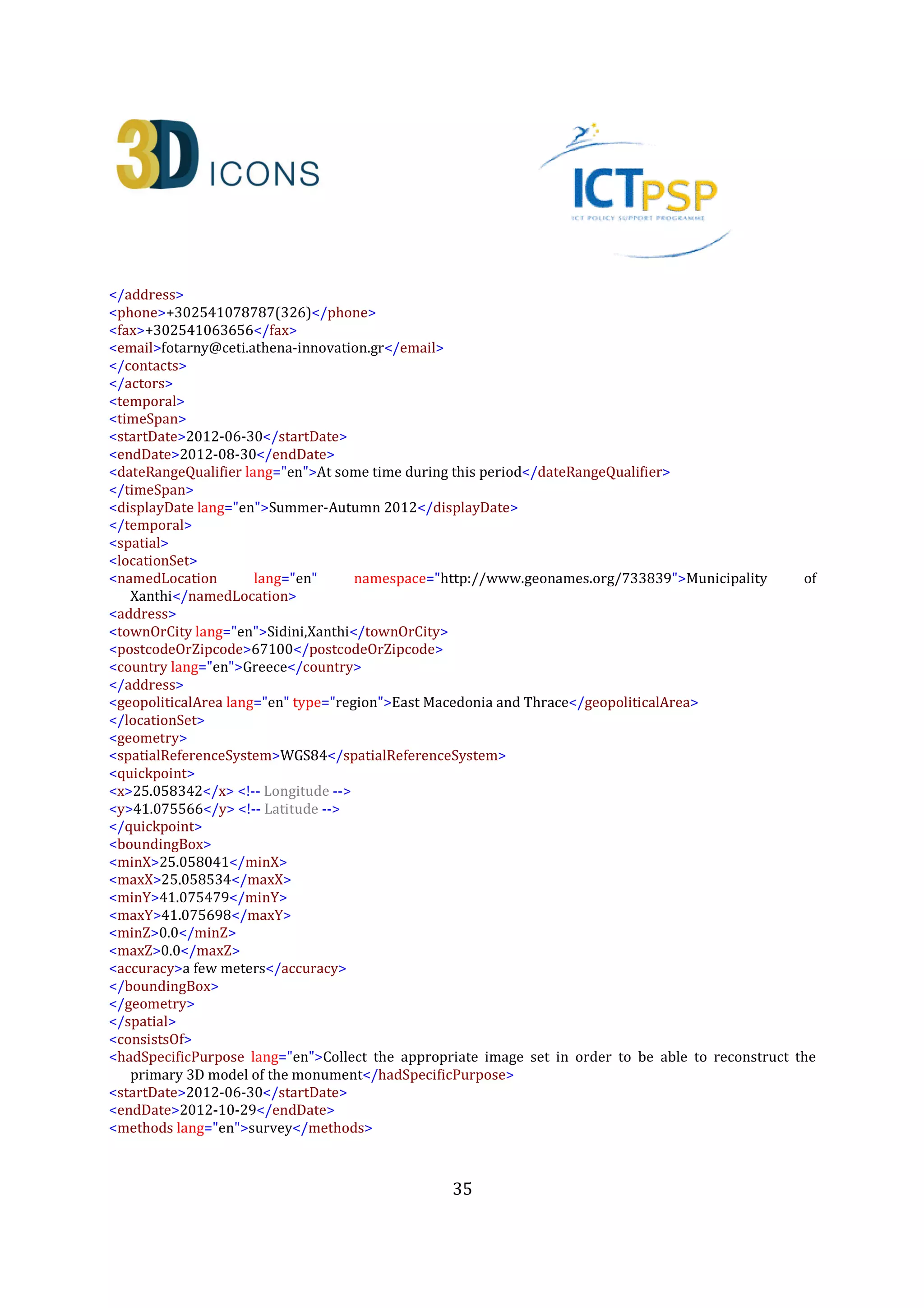 35
<roles lang="en">Data Processing</roles>
<contacts>
<role lang="en">Associate Research Fellow</role>
<organization lang="en">Institute for Language and Speech Processing, Xanthis' Branch, Athena Research
Centre</organization>
<address>
<roadName>PO BOX 159, Kimmeria Campus</roadName>
<townOrCity lang="en">Xanthi</townOrCity>
<postcodeOrZipcode>67100</postcodeOrZipcode>
<country lang="en">Greece</country>
</address>
<phone>+302541078787(326)</phone>
<fax>+302541063656</fax>
<email>akoutsou@ceti.athena-innovation.gr</email>
</contacts>
</actors>
<type>3D</type>
<format lang="en">PLY</format>
<formatDetails lang="en">The specific file requires a PLY 3D model viewer</formatDetails>
<extent lang="en" namespace="http://en.wikipedia.org/wiki/Megabyte">200MB</extent>
<publicationStatement>
<publisher lang="en">Athena Research Centre</publisher>
<place lang="en">Xanthi</place>
<date>2013-09-19</date>
</publicationStatement>
<created>2013-09-19</created>
<language lang="en">en</language>
<link>http://www.ceti.gr/carare/CETI_OTX_1_EN.ply</link> <!-- This is the actual ply - This is only an
example; the file doesn’t currently exist -->
<object>http://www.ceti.gr/carare/CETI_OTX_1.jpg</object> <!-- This is a thumbnail image to be used by
Europeana - again I am using a CARARE example here -->
<isShownAt>http://polymnia.ipet.gr/akoutsou/3dsse/PredefinedViewpoints.php?id=1a1</isShownAt> <!--
This is a link to a Website where the same digital resource appears using different visualisation
technology -->
<rights>
<copyrightCreditLine>Athena Research Centre</copyrightCreditLine>
<reproductionRights>The material can not be reproduced after written permission by the Athena Research
Centre</reproductionRights>
<licence>http://creativecommons.org/licenses/by-nd/3.0/</licence>
<europeanaRights>Creative Commons - Attribution, No Derivatives (BY-ND)</europeanaRights>
</rights>
<isRepresentationOf>CHARC3DICONSC1_Entity_2</isRepresentationOf> <!-- IDs of the heritage asset and the
digital resource -->
<createdDerivative>CHARC3DICONS12013_3D_2</createdDerivative> <!-- IDs of the digital resource that is a
derivative of this digital resource-->
</digitalResource>
 