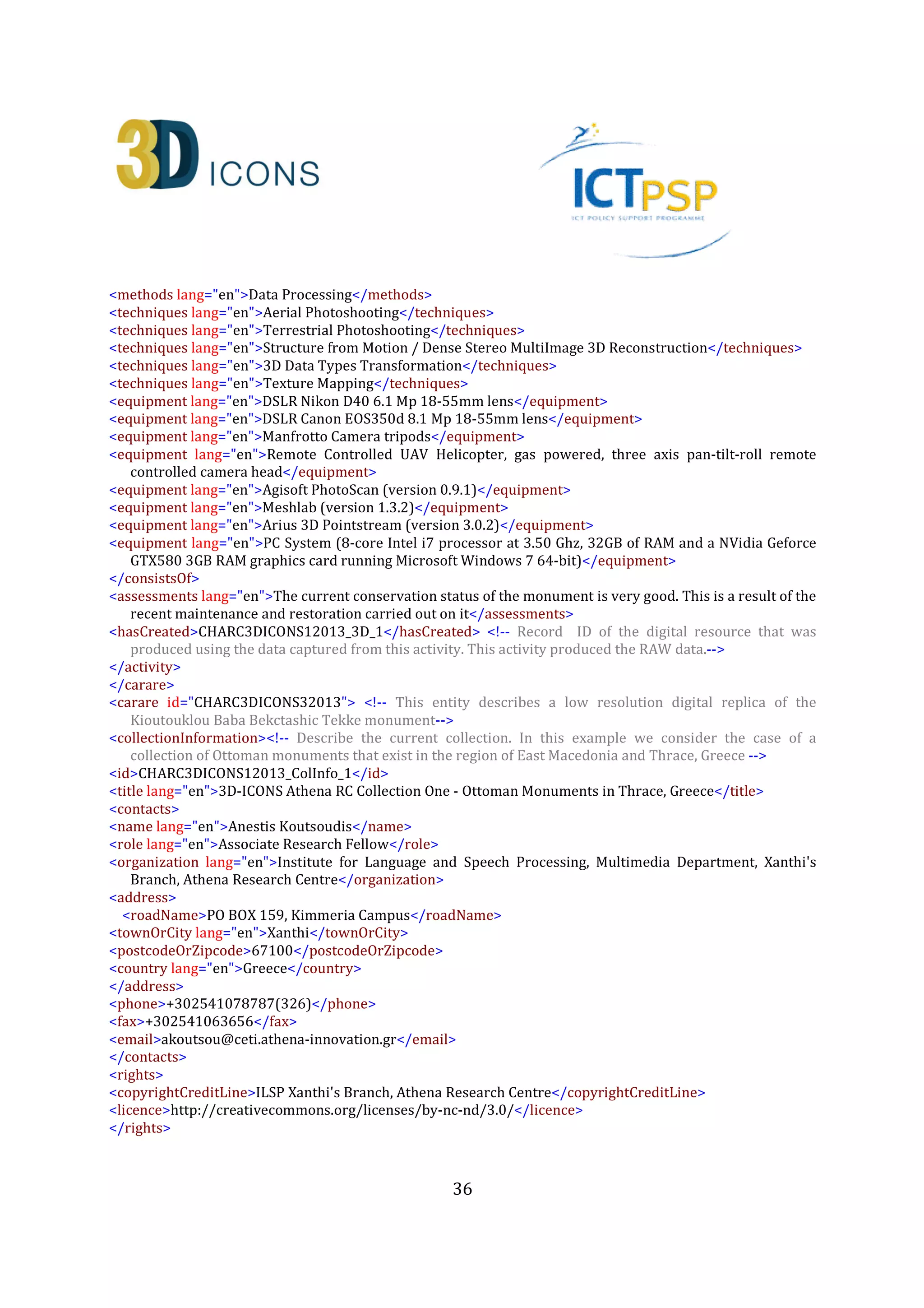 36
<activity> <!-- This activity represents the image-based digitisation process of the Kioutouklou Baba
Bekctashic Tekke monument and the creation of the primary 3D model that will be used to produce all
other 3D model derivatives (ID:CHARC3DICONS12013_DigiAct_2)-->
<recordInformation>
<id>CHARC3DICONS12013_DigiAct_2</id>
<source lang="en">Institute for Language and Speech Processing, Xanthis' Branch, Athena Research
Centre</source>
<country>Greece</country>
<creation> <!-- Author of the activity record -->
<date>2013-10-07</date>
<contacts>
<name lang="en">Despoina Tsiafaki</name>
<role lang="en">Senior Researcher</role>
<organization lang="en">Institute for Language and Speech Processing, Xanthis' Branch, Athena Research
Centre</organization>
<address>
<roadName>PO BOX 159, Kimmeria Campus</roadName>
<townOrCity lang="en">Xanthi</townOrCity>
<postcodeOrZipcode>67100</postcodeOrZipcode>
<country lang="en">Greece</country>
</address>
<phone>+302541078787(224)</phone>
<fax>+302541063656</fax>
<email>dtsiafaki@ceti.athena-innovation.gr</email>
</contacts>
</creation>
<language lang="en">en</language>
<metadataRights>
<licence>http://creativecommons.org/licenses/by-nc-nd/3.0/</licence>
<europeanaRights>Creative Commons - Attribution, Non-Commercial, No Derivatives (BY-NC-
ND)</europeanaRights>
</metadataRights>
</recordInformation>
<appellation>
<name lang="en">Terrestrial and aerial photoshooting of Kioutouklou Baba Bekctashic Tekke and primary
3D model generation </name>
<id>CHARC3DICONS12013_DigiAct_2_A_1</id>
</appellation>
<description lang="en">The 3D data collection phase (fieldwork) of the monument included terrestrial and
aerial photo shooting of the monument. For the terrestrial photo shooting session a DSLR Nikon D40 at 6.1
MP with an 18-55 mm lens along with a tripod has been used. On the other hand, for the aerial photo
shooting session, a remote controlled helicopter has been used. The UAV was equipped with a three axis
pan-tilt-roll remote controlled camera head (360o on the horizontal axis, 220o on the vertical axis and a
rolling ability of 600). A DSLR Canon EOS350d at 8.1MP with an 18-55mm lens has been used for the
aerial photo shooting session. The total number of photographs that has been used for the generation of
the 3D model of the monument was 652 (469 terrestrial photos and 183 aerial photos). The average
distance of the camera from the monument’s surface was estimated at 4 meters.The primary 3D model
was created using a commercial structure-from-motion/dense multi-stereo 3D reconstruction software
 