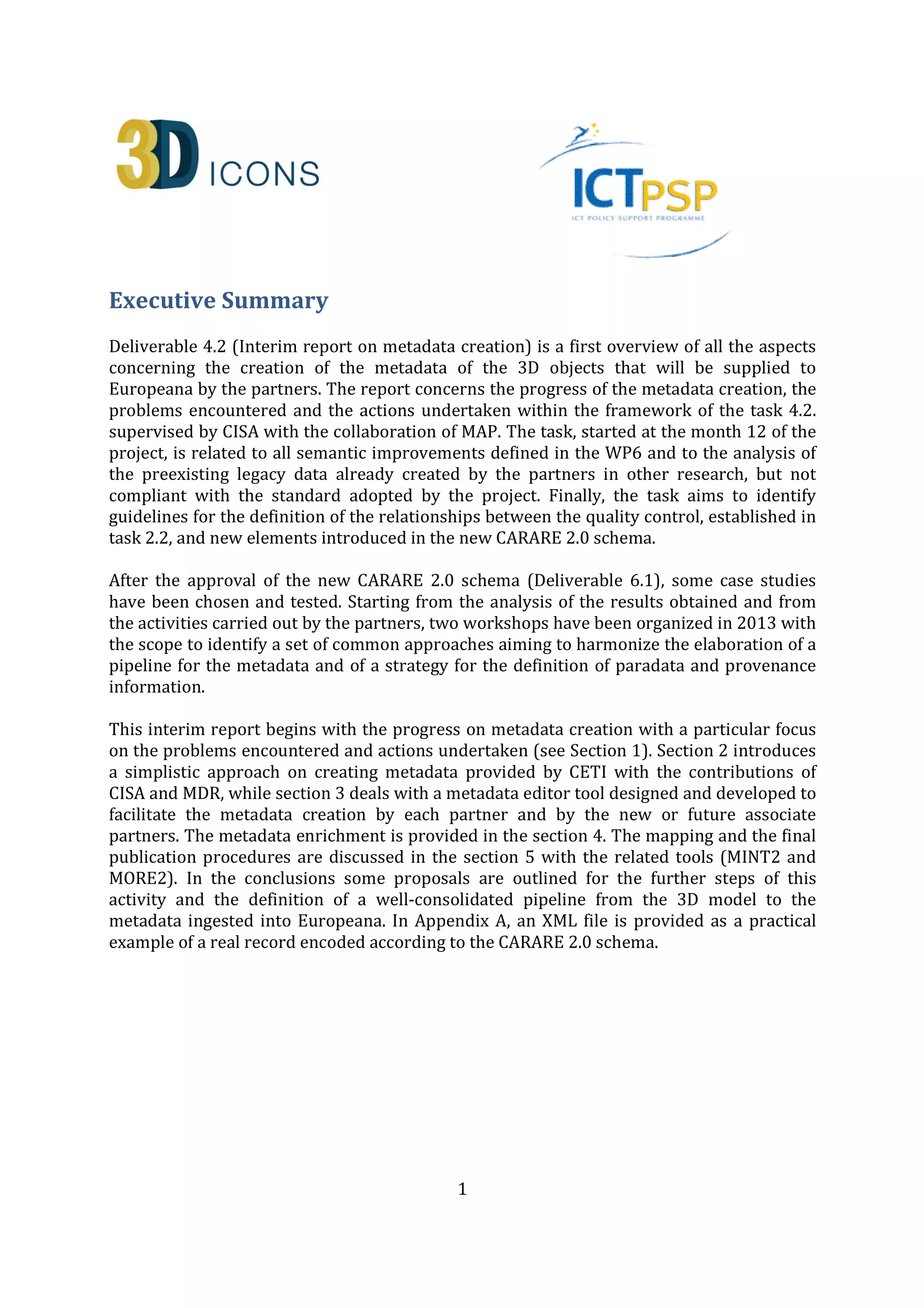 1
Executive Summary
Deliverable 4.2 (Interim report on metadata creation) is a first overview of all the aspects
concerning the creation of the metadata of the 3D objects that will be supplied to
Europeana by the partners. The report concerns the progress of the metadata creation, the
problems encountered and the actions undertaken within the framework of the task 4.2.
supervised by CISA with the collaboration of MAP. The task, started at the month 12 of the
project, is related to all semantic improvements defined in the WP6 and to the analysis of
the preexisting legacy data already created by the partners in other research, but not
compliant with the standard adopted by the project. Finally, the task aims to identify
guidelines for the definition of the relationships between the quality control, established in
task 2.2, and new elements introduced in the new CARARE 2.0 schema.
After the approval of the new CARARE 2.0 schema (Deliverable 6.1), some case studies
have been chosen and tested. Starting from the analysis of the results obtained and from
the activities carried out by the partners, two workshops have been organized in 2013 with
the scope to identify a set of common approaches aiming to harmonize the elaboration of a
pipeline for the metadata and of a strategy for the definition of paradata and provenance
information.
This interim report begins with the progress on metadata creation with a particular focus
on the problems encountered and actions undertaken (see Section 1). Section 2 introduces
a simplistic approach on creating metadata provided by CETI with the contributions of
CISA and MDR, while section 3 deals with a metadata editor tool designed and developed to
facilitate the metadata creation by each partner and by the new or future associate
partners. The metadata enrichment is provided in the section 4. The mapping and the final
publication procedures are discussed in the section 5 with the related tools (MINT2 and
MORE2). In the conclusions some proposals are outlined for the further steps of this
activity and the definition of a well-consolidated pipeline from the 3D model to the
metadata ingested into Europeana. In Appendix A, an XML file is provided as a practical
example of a real record encoded according to the CARARE 2.0 schema.
After the annual Technical Review, held in Brussels on 1st April 2014, the 5.1 paragraph
and the Conclusions have been partially re-written on the basis of the reviewers’
recommendations. The paragraphs give an overview on the methodology for the metadata
creation, in order to mitigate potential risks with respect to metadata-delivering to
Europeana; and shows some tables allowing the monitoring of the publication process.
Furthermore, issues concerning statistic and rights are also shown. Two checkpoints, in
months 30 and 33, have been introduced in order to undertake an in-depth review and
needed remedial actions to reduce possible further delays.
 