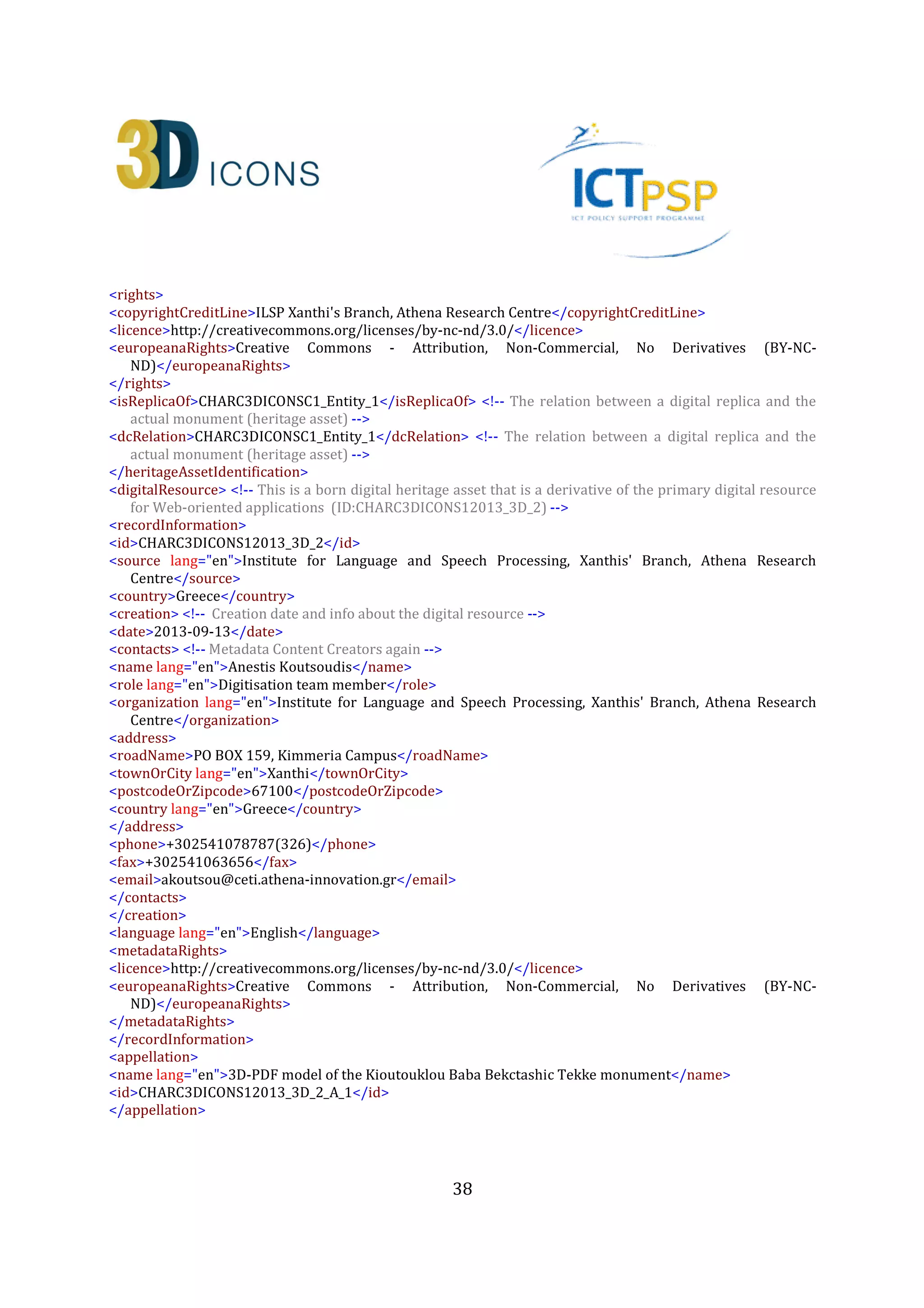 38
</address>
<phone>+302541078787(326)</phone>
<fax>+302541063656</fax>
<email>fotarny@ceti.athena-innovation.gr</email>
</contacts>
</actors>
<temporal>
<timeSpan>
<startDate>2012-06-30</startDate>
<endDate>2012-08-30</endDate>
<dateRangeQualifier lang="en">At some time during this period</dateRangeQualifier>
</timeSpan>
<displayDate lang="en">Summer-Autumn 2012</displayDate>
</temporal>
<spatial>
<locationSet>
<namedLocation lang="en" namespace="http://www.geonames.org/733839">Municipality of
Xanthi</namedLocation>
<address>
<townOrCity lang="en">Sidini,Xanthi</townOrCity>
<postcodeOrZipcode>67100</postcodeOrZipcode>
<country lang="en">Greece</country>
</address>
<geopoliticalArea lang="en" type="region">East Macedonia and Thrace</geopoliticalArea>
</locationSet>
<geometry>
<spatialReferenceSystem>WGS84</spatialReferenceSystem>
<quickpoint>
<x>25.058342</x> <!-- Longitude -->
<y>41.075566</y> <!-- Latitude -->
</quickpoint>
<boundingBox>
<minX>25.058041</minX>
<maxX>25.058534</maxX>
<minY>41.075479</minY>
<maxY>41.075698</maxY>
<minZ>0.0</minZ>
<maxZ>0.0</maxZ>
<accuracy>a few meters</accuracy>
</boundingBox>
</geometry>
</spatial>
<consistsOf>
<hadSpecificPurpose lang="en">Collect the appropriate image set in order to be able to reconstruct the
primary 3D model of the monument</hadSpecificPurpose>
<startDate>2012-06-30</startDate>
<endDate>2012-10-29</endDate>
<methods lang="en">survey</methods>
 