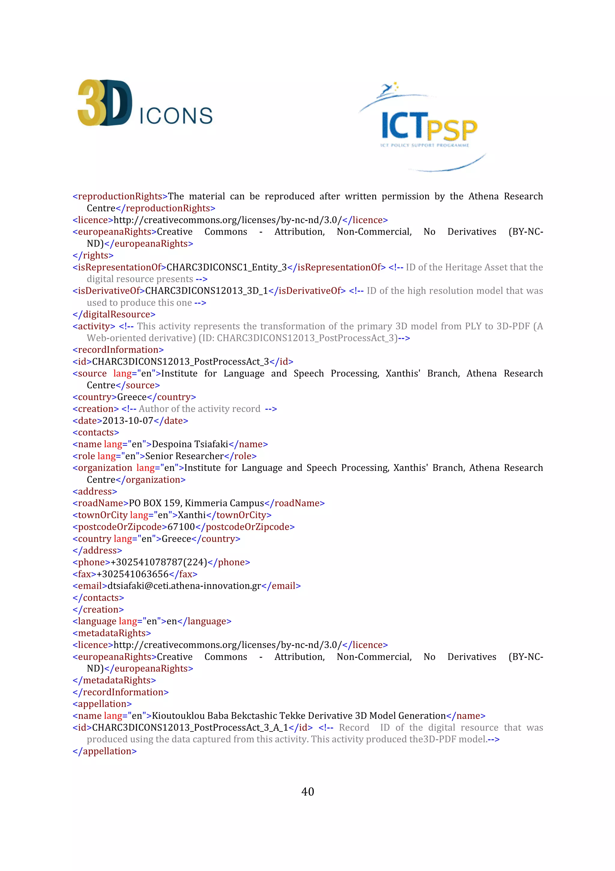40
<language lang="en">en</language>
<creation>
<createdOn>2013-07-16</createdOn>
</creation>
<keywords lang="en">Digital
replica,3D,Monument,Greece,Ottoman,Muslims,Thrace,Tomb,Tekke</keywords>
</collectionInformation>
<heritageAssetIdentification> <!-- Describe a derivative 3D model again as a digital born heritage asset
(ID: CHARC3DICONSC1_Entity_3) -->
<recordInformation>
<id>CHARC3DICONSC1_Entity_3</id>
<source lang="en">Institute for Language and Speech Processing, Xanthis' Branch, Athena Research
Centre</source>
<country>Greece</country>
<creation>
<date>2013-07-10</date>
<contacts>
<name lang="en">Despoina Tsiafaki</name>
<role lang="en">Senior Researcher</role>
<organization lang="en">Institute for Language and Speech Processing, Xanthis' Branch, Athena Research
Centre</organization>
<address>
<roadName>PO BOX 159, Kimmeria Campus</roadName>
<townOrCity lang="en">Xanthi</townOrCity>
<postcodeOrZipcode>67100</postcodeOrZipcode>
<country lang="en">Greece</country>
</address>
<phone>+302541078787(224)</phone>
<fax>+302541063656</fax>
<email>dtsiafaki@ceti.athena-innovation.gr</email>
</contacts>
</creation>
<language lang="en">en</language>
<metadataRights>
<licence>http://creativecommons.org/licenses/by-nc-nd/3.0/</licence>
<europeanaRights>Creative Commons - Attribution, Non-Commercial, No Derivatives (BY-NC-
ND)</europeanaRights>
</metadataRights>
</recordInformation>
<appellation>
<name lang="en">High Definition 3D Model of Kioutouklou Baba Bekctashic Tekke</name>
<id>CHARC3DICONSC1_Entity_1_AP_3</id>
</appellation>
<description lang="en">This is a low resolution 3D model of the Kioutouklou Baba Bekctashic Tekke
monument.</description>
<generalType lang="en">3D</generalType>
<provenance lang="en">The model is a derivative of a high resolution 3D model. It has been created in order
to be used in Web-based applications</provenance>
 
