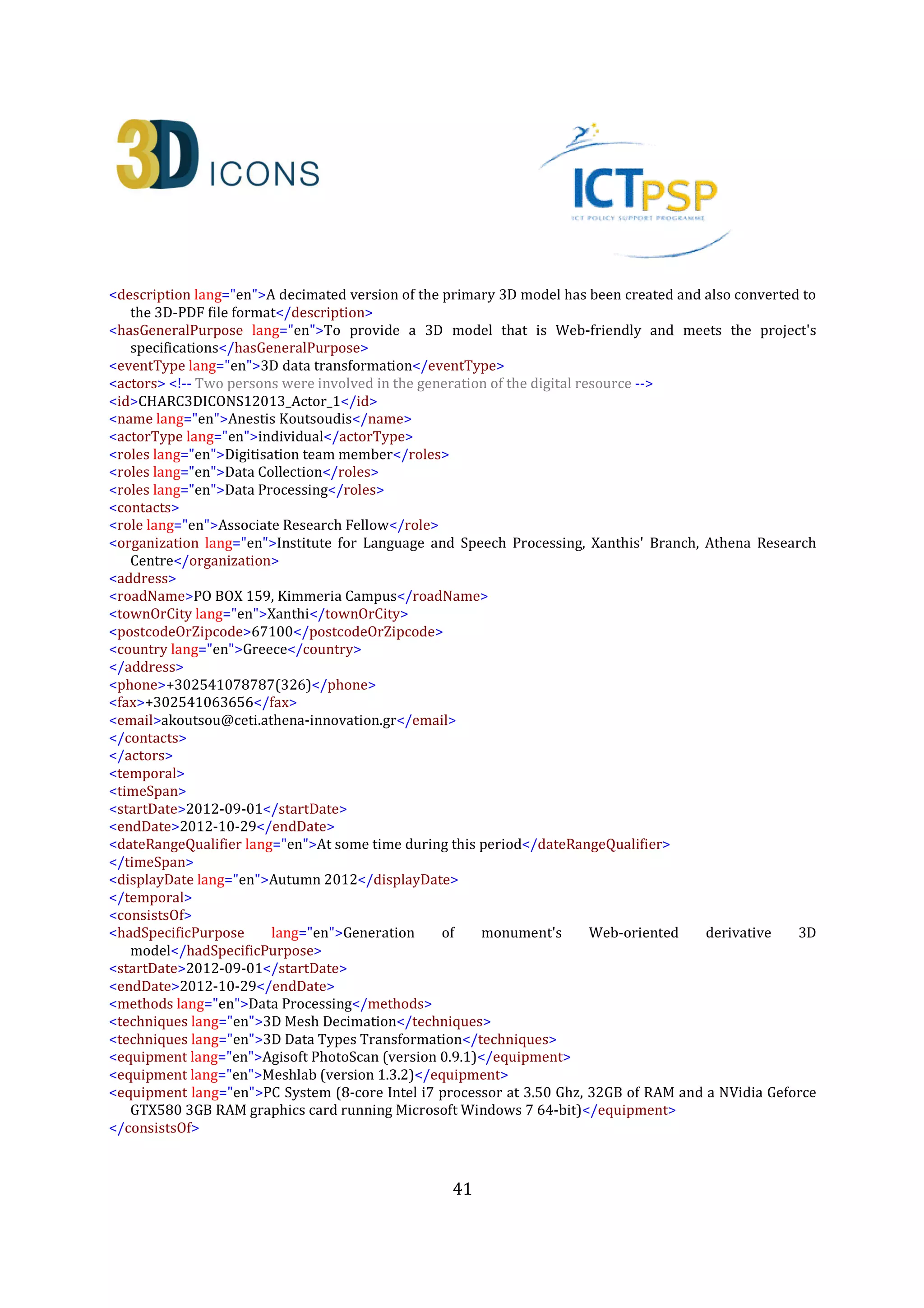 41
<rights>
<copyrightCreditLine>ILSP Xanthi's Branch, Athena Research Centre</copyrightCreditLine>
<licence>http://creativecommons.org/licenses/by-nc-nd/3.0/</licence>
<europeanaRights>Creative Commons - Attribution, Non-Commercial, No Derivatives (BY-NC-
ND)</europeanaRights>
</rights>
<isReplicaOf>CHARC3DICONSC1_Entity_1</isReplicaOf> <!-- The relation between a digital replica and the
actual monument (heritage asset) -->
<dcRelation>CHARC3DICONSC1_Entity_1</dcRelation> <!-- The relation between a digital replica and the
actual monument (heritage asset) -->
</heritageAssetIdentification>
<digitalResource> <!-- This is a born digital heritage asset that is a derivative of the primary digital resource
for Web-oriented applications (ID:CHARC3DICONS12013_3D_2) -->
<recordInformation>
<id>CHARC3DICONS12013_3D_2</id>
<source lang="en">Institute for Language and Speech Processing, Xanthis' Branch, Athena Research
Centre</source>
<country>Greece</country>
<creation> <!-- Creation date and info about the digital resource -->
<date>2013-09-13</date>
<contacts> <!-- Metadata Content Creators again -->
<name lang="en">Anestis Koutsoudis</name>
<role lang="en">Digitisation team member</role>
<organization lang="en">Institute for Language and Speech Processing, Xanthis' Branch, Athena Research
Centre</organization>
<address>
<roadName>PO BOX 159, Kimmeria Campus</roadName>
<townOrCity lang="en">Xanthi</townOrCity>
<postcodeOrZipcode>67100</postcodeOrZipcode>
<country lang="en">Greece</country>
</address>
<phone>+302541078787(326)</phone>
<fax>+302541063656</fax>
<email>akoutsou@ceti.athena-innovation.gr</email>
</contacts>
</creation>
<language lang="en">English</language>
<metadataRights>
<licence>http://creativecommons.org/licenses/by-nc-nd/3.0/</licence>
<europeanaRights>Creative Commons - Attribution, Non-Commercial, No Derivatives (BY-NC-
ND)</europeanaRights>
</metadataRights>
</recordInformation>
<appellation>
<name lang="en">3D-PDF model of the Kioutouklou Baba Bekctashic Tekke monument</name>
<id>CHARC3DICONS12013_3D_2_A_1</id>
</appellation>
 
