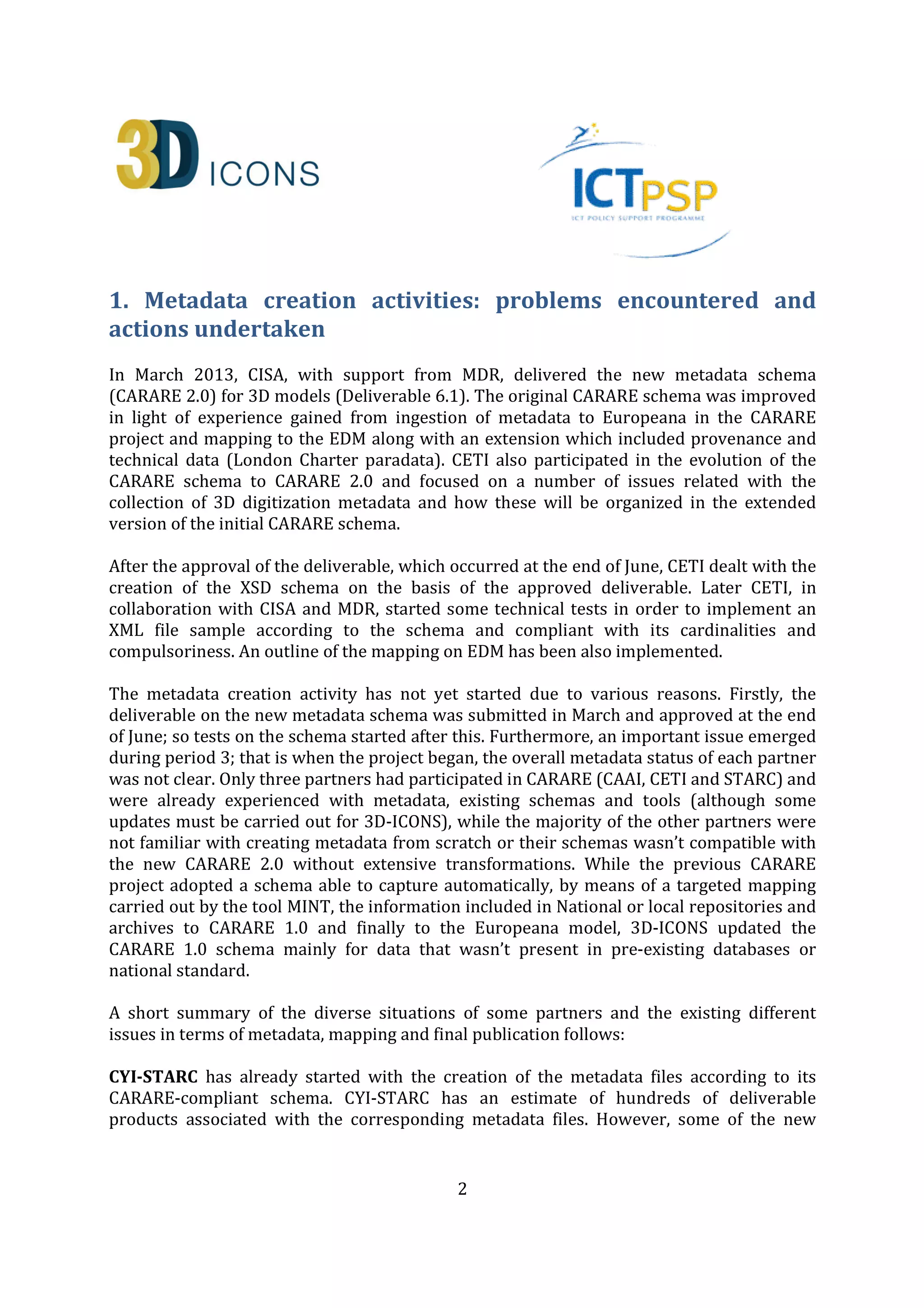 2
1. Metadata creation activities: problems encountered and
actions undertaken
In March 2013, CISA, with support from MDR, delivered the new metadata schema
(CARARE 2.0) for 3D models (Deliverable 6.1). The original CARARE schema was improved
in light of experience gained from ingestion of metadata to Europeana in the CARARE
project and mapping to the EDM along with an extension which included provenance and
technical data (London Charter paradata). CETI also participated in the evolution of the
CARARE schema to CARARE 2.0 and focused on a number of issues related with the
collection of 3D digitization metadata and how these will be organized in the extended
version of the initial CARARE schema.
After the approval of the deliverable, which occurred at the end of June, CETI dealt with the
creation of the XSD schema on the basis of the approved deliverable. Later CETI, in
collaboration with CISA and MDR, started some technical tests in order to implement an
XML file sample according to the schema and compliant with its cardinalities and
compulsoriness. An outline of the mapping on EDM has been also implemented.
The metadata creation activity has not yet started due to various reasons. Firstly, the
deliverable on the new metadata schema was submitted in March and approved at the end
of June; so tests on the schema started after this. Furthermore, an important issue emerged
during period 3; that is when the project began, the overall metadata status of each partner
was not clear. Only three partners had participated in CARARE (CAAI, CETI and STARC) and
were already experienced with metadata, existing schemas and tools (although some
updates must be carried out for 3D-ICONS), while the majority of the other partners were
not familiar with creating metadata from scratch or their schemas wasn’t compatible with
the new CARARE 2.0 without extensive transformations. While the previous CARARE
project adopted a schema able to capture automatically, by means of a targeted mapping
carried out by the tool MINT, the information included in National or local repositories and
archives to CARARE 1.0 and finally to the Europeana model, 3D-ICONS updated the
CARARE 1.0 schema mainly for data that wasn’t present in pre-existing databases or
national standard.
A short summary of the diverse situations of some partners and the existing different
issues in terms of metadata, mapping and final publication follows:
CYI-STARC has already started with the creation of the metadata files according to its
CARARE-compliant schema. CYI-STARC has an estimate of hundreds of deliverable
products associated with the corresponding metadata files. However, some of the new
 