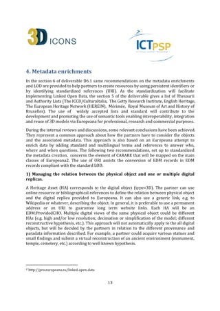 13
4. Metadata enrichments
In the section 6 of deliverable D6.1 same recommendations on the metadata enrichments
and LOD are provided to help partners to create resources by using persistent identifiers or
by identifying standardized references (URI). As the standardization will facilitate
implementing Linked Open Data, the section 5 of the deliverable gives a list of Thesaurii
and Authority Lists (The ICCD/CulturaItalia, The Getty Research Institute, English Heritage,
The European Heritage Network (HEREIN), Mérimée, Royal Museum of Art and History of
Bruxelles). The use of widely accepted lists and standard will contribute to the
development and promoting the use of semantic tools enabling interoperability, integration
and reuse of 3D models via Europeana for professional, research and commercial purposes.
During the internal reviews and discussions, some relevant conclusions have been achieved.
They represent a common approach about how the partners have to consider the objects
and the associated metadata. This approach is also based on an Europeana attempt to
enrich data by adding standard and multilingual terms and references to answer who,
where and when questions. The following two recommendations, set up to standardized
the metadata creation, concerns the element of CARARE that will be mapped on the main
classes of Europeana1. The use of URI assists the conversion of EDM records in EDM
records compliant with the standard LOD.
1) Managing the relation between the physical object and one or multiple digital
replicas.
A Heritage Asset (HA) corresponds to the digital object (type=3D). The partner can use
online resource or bibliographical references to define the relation between physical object
and the digital replica provided to Europeana. It can also use a generic link, e.g. to
Wikipedia or whatever, describing the object. In general, it is preferable to use a permanent
address or an URI to guarantee long term website links. Each HA will be an
EDM:ProvidedCHO. Multiple digital views of the same physical object could be different
HAs (e.g. high and/or low resolution; decimation or simplification of the model; different
reconstructive hypothesis, etc.) or different DRs (e.g. images 2D of the same 3D Model).
This approach will not automatically apply to the all digital objects, but will be decided by
the partners in relation to the different provenance and paradata information described
and mainly in relation to the copyright agreements signed with the Institution in charge of
the safeguard of the archaeological monuments that will be delivered to Europeana. For
example, a partner could acquire various statues and small findings and submit a virtual
reconstruction of an ancient environment (monument, temple, cemetery, etc.) according to
well known hypothesis, or to make available with “Free Access No Reuse” rights statement
1 http://pro.europeana.eu/linked-open-data
 