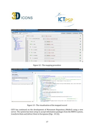17
Figure 12 - The mapping procedure
Figure 13 - The visualization of the mapped record
CETI continued on the development of Monument Repository (MORE2) using a new server.
The system has been setup to accept information packages from the MINT2 system,
transform them and deliver them to Europeana (Figs. 14-16).
 