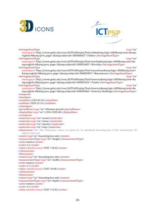 26
Appendix A: Example CARARE 2.0 XML file in for the
Kioutouklou Baba Teke monument
<?xml version="1.0" encoding="UTF-8"?>
<!--Sample XML file generated by XMLSpy v2013 rel. 2 sp2 (http://www.altova.com)-->
<!-- Real world example of the CARARE 2.0 Schema for the 3D-Icons project - The case of Kioutouklou Baba
Bekctashic Tekke -->
<!-- Author: Anestis Koutsoudis (akoutsou@ceti.gr) Multimedia Department, ISLP Xanthi's Branch - Athena
Research Centre -->
<!-- Contributors: Sheena Bassett (sheena.bassett@mdrpartners.com), Andrea D'Andrea(dandrea@unior.it) ,
Kate Fernie (kate.fernie@mdrpartners.com), Despoina Tsiafakis (tsiafaki@ipet.gr), Natasa Michailidou
(amixaili@ipet.gr) -->
<!-- Ver: 0.91 - Implement secondary Andrea's comments Date:29-10-2013 -->
<carareWrap xsi:schemaLocation="http://www.carare.eu/carareSchema file:///Y:/_Projects/_3D-
ICONS/Metadata/carare-v2.0.1.xsd" xmlns="http://www.carare.eu/carareSchema"
xmlns:xsi="http://www.w3.org/2001/XMLSchema-instance">
<carare id="CHARC3DICONS12013"> <!-- This entity describes the actual Kioutouklou Baba Bekctashic Tekke
monument -->
<collectionInformation> <!-- Describe the current collection. In this example we consider the case of a
collection of Ottoman monuments that exist in the region of East Macedonia and Thrace, Greece -->
<id>CHARC3DICONS12013_ColInfo_1</id>
<title lang="en">3D-ICONS Athena RC Collection One - Ottoman Monuments in Thrace, Greece</title>
<contacts>
<name lang="en">Anestis Koutsoudis</name>
<role lang="en">Associate Research Fellow</role>
<organization lang="en">Institute for Language and Speech Processing, Multimedia Department, Xanthi's
Branch, Athena Research Centre</organization>
<address>
<roadName>PO BOX 159, Kimmeria Campus</roadName>
<townOrCity lang="en">Xanthi</townOrCity>
<postcodeOrZipcode>67100</postcodeOrZipcode>
<country lang="en">Greece</country>
</address>
<phone>+302541078787(326)</phone>
<fax>+302541063656</fax>
<email>akoutsou@ceti.athena-innovation.gr</email>
</contacts>
<rights>
<copyrightCreditLine>ILSP Xanthi's Branch, Athena Research Centre</copyrightCreditLine>
<licence>http://creativecommons.org/licenses/by-nc-nd/3.0/</licence>
</rights>
<language lang="en">en</language>
<creation>
<createdOn>2013-07-16</createdOn>
</creation>
 