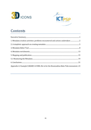 iii
Contents
Executive Summary.................................................................................................................................................1
1. Metadata creation activities: problems encountered and actions undertaken........................2
2. A simplistic approach on creating metadata ...........................................................................................4
3. Metadata Editor Tool .........................................................................................................................................7
4. Metadata enrichments.................................................................................................................................... 13
5. Mapping and publication............................................................................................................................... 14
5.1 Monitoring the Metadata............................................................................................................................ 19
6. Conclusions ......................................................................................................................................................... 21
Appendix A: Example CARARE 2.0 XML file in for the Kioutouklou Baba Teke monument. 26
 