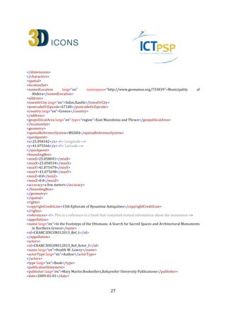 27
<keywords lang="en">Digital replica, 3D, Monument, Greece, Ottoman, Muslims, Thrace, Tomb,
Tekke</keywords>
</collectionInformation>
<heritageAssetIdentification> <!-- Describe the actual monument (ID:CHARC3DICONSC1_Entity_1) -->
<recordInformation>
<id>CHARC3DICONSC1_Entity_1</id>
<source lang="en">Institute for Language and Speech Processing, Xanthis' Branch, Athena Research
Centre</source>
<country>Greece</country>
<creation>
<date>2013-07-10</date>
<contacts>
<name lang="en">Despoina Tsiafaki</name>
<role lang="en">Senior Researcher</role>
<organization lang="en">Institute for Language and Speech Processing, Xanthis' Branch, Athena Research
Centre</organization>
<address>
<roadName>PO BOX 159, Kimmeria Campus</roadName>
<townOrCity lang="en">Xanthi</townOrCity>
<postcodeOrZipcode>67100</postcodeOrZipcode>
<country lang="en">Greece</country>
</address>
<phone>+302541078787(224)</phone>
<fax>+302541063656</fax>
<email>dtsiafaki@ceti.athena-innovation.gr</email>
</contacts>
</creation>
<language lang="en">en</language>
<metadataRights>
<licence>http://creativecommons.org/licenses/by-nc-nd/3.0/</licence>
<europeanaRights>Creative Commons - Attribution, Non-Commercial, No Derivatives (BY-NC-
ND)</europeanaRights>
</metadataRights>
</recordInformation>
<appellation>
<name lang="en">Kioutouklou Baba Bekctashic Tekke</name>
<id>CHARC3DICONSC1_Entity_1_AP_1</id>
</appellation>
<description lang="en">The monument is located in the middle of a cultivable area on the west coast of the
Vistonida Lake, near Selino village in Xanthi, Greece. It is considered as one of the most important
Ottoman monuments in the area and it may have been built in the 15th century. It was possibly built on
the ruins of an Orthodox Christian temple that was dedicated to Saint George Kalamitziotis. According to
scholars, the term tekke (gathering place for Dervishes) is erroneous as the only remaining monument
from a possible older building complex (tekke) is a tomb (türbe). Several conjectures have been made
about the person buried in the monument. Today, for the Muslims it is considered as the grave of a
Whirling Dervish named Kioutouklou Baba, while for the Christians it is a worshiping place of Saint
George. It is composed by an octagonal türbe (mausoleum) and a domed antechamber. The türbe has a
 