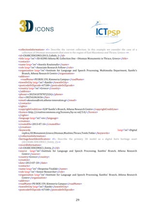 29
<heritageAssetType lang="en"
namespace="http://www.getty.edu/vow/AATFullDisplay?find=tekke&amp;logic=AND&amp;note=&amp;
english=N&amp;prev_page=1&amp;subjectid=300000665">Tekkes</heritageAssetType>
<heritageAssetType lang="en"
namespace="http://www.getty.edu/vow/AATFullDisplay?find=worship&amp;logic=AND&amp;note=&a
mp;english=N&amp;prev_page=1&amp;subjectid=300056005">Worship</heritageAssetType>
<heritageAssetType lang="en"
namespace="http://www.getty.edu/vow/AATFullDisplay?find=mausoleum&amp;logic=AND&amp;note=
&amp;english=N&amp;prev_page=1&amp;subjectid=300005891">Mausoleums</heritageAssetType>
<heritageAssetType lang="en"
namespace="http://www.getty.edu/vow/AATFullDisplay?find=funerary&amp;logic=AND&amp;note=&a
mp;english=N&amp;prev_page=1&amp;subjectid=300005926">Tombs</heritageAssetType>
<heritageAssetType lang="en"
namespace="http://www.getty.edu/vow/AATFullDisplay?find=funerary&amp;logic=AND&amp;note=&a
mp;english=N&amp;prev_page=1&amp;subjectid=300005866">Funerary Buildings</heritageAssetType>
<temporal>
<timeSpan>
<startDate>1354-01-01</startDate>
<endDate>1920-12-31</endDate>
</timeSpan>
<periodName lang="en">Ottoman period</periodName>
<displayDate lang="en">1354-1920 AD</displayDate>
</temporal>
<materials lang="en">wood</materials>
<materials lang="en">stone</materials>
<materials lang="en">mortar</materials>
<materials lang="en">clay</materials>
<dimensions> <!-- This dimension values are given by an optimised bounding box of the monuments 3D
digital replica-->
<extent lang="en">bounding box side</extent>
<measurementType lang="en">height</measurementType>
<units>meters</units>
<scale>1:1</scale>
<value valueAccuracy="0.05">10.62</value>
</dimensions>
<dimensions>
<extent lang="en">bounding box side</extent>
<measurementType lang="en">width</measurementType>
<units>meters</units>
<scale>1:1</scale>
<value valueAccuracy="0.05">8.48</value>
</dimensions>
<dimensions>
<extent lang="en">bounding box side</extent>
<measurementType lang="en">depth</measurementType>
<units>meters</units>
<scale>1:1</scale>
<value valueAccuracy="0.05">13.42</value>
 