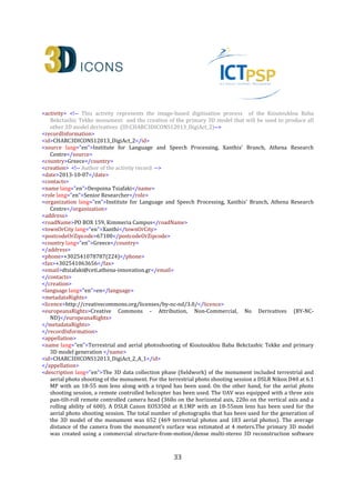 33
<country lang="en">Greece</country>
</address>
<phone>+302541078787(224)</phone>
<fax>+302541063656</fax>
<email>dtsiafaki@ceti.athena-innovation.gr</email>
</contacts>
</creation>
<language lang="en">en</language>
<metadataRights>
<licence>http://creativecommons.org/licenses/by-nc-nd/3.0/</licence>
<europeanaRights>Creative Commons - Attribution, Non-Commercial, No Derivatives (BY-NC-
ND)</europeanaRights>
</metadataRights>
</recordInformation>
<appellation>
<name lang="en">High Definition 3D Model of Kioutouklou Baba Bekctashic Tekke</name>
<id>CHARC3DICONSC1_Entity_1_AP_2</id>
</appellation>
<description lang="en">This is a high resolution 3D digital replica of the Kioutouklou Baba Bekctashic Tekke
monument.</description>
<generalType lang="en">3D</generalType>
<provenance lang="en">The monument was selected to be 3D digitised within the framework of the EU
funded 3D-ICONS PILOT-B project. As the monument was part of the case studies that have be used for
testing different digitisation pipelines it was captured using different methodologies. More specifically, a
complete exterior digitisation of the monument was carried out in order to assess the multi image-based
(Structure-From-Motion (SFM) and Dense Multi-View 3D Reconstruction (DMVR))method’s applicability.
We evaluated the quality of the resulted 3D mesh by comparing it against the data captured by a Time-of-
Flight (TOF) 3D range scanner, a total station and a set of empirical measurements. In this work, we
considered Agisoft PhotoScan as an all-to-one software solution for the production of digital 3D replicas of
monuments. We evaluated the application of the method in order to create a complete exterior 3D model
of a monument using both terrestrial and aerial photography. We compared the 3D mesh produced
against the data we captured from the same monument using other methods such as terrestrial 3D laser
scanning, total station surveying and empirical measurements using Meshlab and CloudCompare open
source software. The produced data clearly indicated that a SFM-DMVR software can provide high quality
results. But as it is an image based technique, the produced data are highly correlated and depended on
the unavoidable procedure of identifying corresponding points between images.</provenance>
<rights>
<copyrightCreditLine>ILSP Xanthi's Branch, Athena Research Centre</copyrightCreditLine>
<licence>http://creativecommons.org/licenses/by-nc-nd/3.0/</licence>
<europeanaRights>Creative Commons - Attribution, Non-Commercial, No Derivatives (BY-NC-
ND)</europeanaRights>
</rights>
<isReplicaOf>CHARC3DICONSC1_Entity_1</isReplicaOf> <!-- The relation between a digital replica and the
actual monument -->
<wasDigitizedBy>CHARC3DICONS12013_Entity_1_DigiAct_2</wasDigitizedBy> <!-- The relation between a
heritage asset and an Activity in which it was digitized -->
<dcRelation>CHARC3DICONSC1_Entity_1</dcRelation> <!-- The relation between a digital replica and the
actual monument -->
 