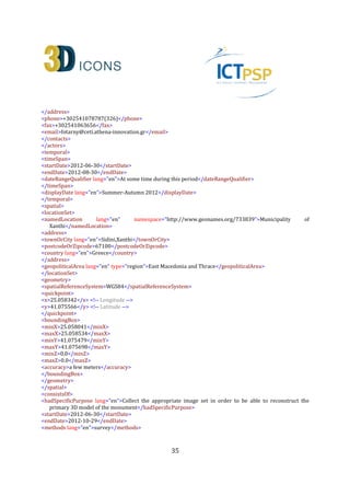 35
<roles lang="en">Data Processing</roles>
<contacts>
<role lang="en">Associate Research Fellow</role>
<organization lang="en">Institute for Language and Speech Processing, Xanthis' Branch, Athena Research
Centre</organization>
<address>
<roadName>PO BOX 159, Kimmeria Campus</roadName>
<townOrCity lang="en">Xanthi</townOrCity>
<postcodeOrZipcode>67100</postcodeOrZipcode>
<country lang="en">Greece</country>
</address>
<phone>+302541078787(326)</phone>
<fax>+302541063656</fax>
<email>akoutsou@ceti.athena-innovation.gr</email>
</contacts>
</actors>
<type>3D</type>
<format lang="en">PLY</format>
<formatDetails lang="en">The specific file requires a PLY 3D model viewer</formatDetails>
<extent lang="en" namespace="http://en.wikipedia.org/wiki/Megabyte">200MB</extent>
<publicationStatement>
<publisher lang="en">Athena Research Centre</publisher>
<place lang="en">Xanthi</place>
<date>2013-09-19</date>
</publicationStatement>
<created>2013-09-19</created>
<language lang="en">en</language>
<link>http://www.ceti.gr/carare/CETI_OTX_1_EN.ply</link> <!-- This is the actual ply - This is only an
example; the file doesn’t currently exist -->
<object>http://www.ceti.gr/carare/CETI_OTX_1.jpg</object> <!-- This is a thumbnail image to be used by
Europeana - again I am using a CARARE example here -->
<isShownAt>http://polymnia.ipet.gr/akoutsou/3dsse/PredefinedViewpoints.php?id=1a1</isShownAt> <!--
This is a link to a Website where the same digital resource appears using different visualisation
technology -->
<rights>
<copyrightCreditLine>Athena Research Centre</copyrightCreditLine>
<reproductionRights>The material can not be reproduced after written permission by the Athena Research
Centre</reproductionRights>
<licence>http://creativecommons.org/licenses/by-nd/3.0/</licence>
<europeanaRights>Creative Commons - Attribution, No Derivatives (BY-ND)</europeanaRights>
</rights>
<isRepresentationOf>CHARC3DICONSC1_Entity_2</isRepresentationOf> <!-- IDs of the heritage asset and the
digital resource -->
<createdDerivative>CHARC3DICONS12013_3D_2</createdDerivative> <!-- IDs of the digital resource that is a
derivative of this digital resource-->
</digitalResource>
 