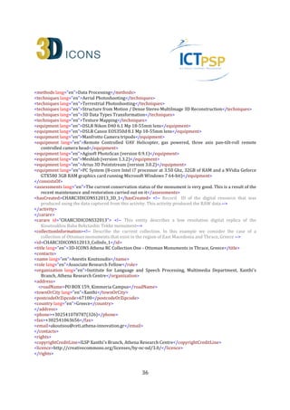 36
<activity> <!-- This activity represents the image-based digitisation process of the Kioutouklou Baba
Bekctashic Tekke monument and the creation of the primary 3D model that will be used to produce all
other 3D model derivatives (ID:CHARC3DICONS12013_DigiAct_2)-->
<recordInformation>
<id>CHARC3DICONS12013_DigiAct_2</id>
<source lang="en">Institute for Language and Speech Processing, Xanthis' Branch, Athena Research
Centre</source>
<country>Greece</country>
<creation> <!-- Author of the activity record -->
<date>2013-10-07</date>
<contacts>
<name lang="en">Despoina Tsiafaki</name>
<role lang="en">Senior Researcher</role>
<organization lang="en">Institute for Language and Speech Processing, Xanthis' Branch, Athena Research
Centre</organization>
<address>
<roadName>PO BOX 159, Kimmeria Campus</roadName>
<townOrCity lang="en">Xanthi</townOrCity>
<postcodeOrZipcode>67100</postcodeOrZipcode>
<country lang="en">Greece</country>
</address>
<phone>+302541078787(224)</phone>
<fax>+302541063656</fax>
<email>dtsiafaki@ceti.athena-innovation.gr</email>
</contacts>
</creation>
<language lang="en">en</language>
<metadataRights>
<licence>http://creativecommons.org/licenses/by-nc-nd/3.0/</licence>
<europeanaRights>Creative Commons - Attribution, Non-Commercial, No Derivatives (BY-NC-
ND)</europeanaRights>
</metadataRights>
</recordInformation>
<appellation>
<name lang="en">Terrestrial and aerial photoshooting of Kioutouklou Baba Bekctashic Tekke and primary
3D model generation </name>
<id>CHARC3DICONS12013_DigiAct_2_A_1</id>
</appellation>
<description lang="en">The 3D data collection phase (fieldwork) of the monument included terrestrial and
aerial photo shooting of the monument. For the terrestrial photo shooting session a DSLR Nikon D40 at 6.1
MP with an 18-55 mm lens along with a tripod has been used. On the other hand, for the aerial photo
shooting session, a remote controlled helicopter has been used. The UAV was equipped with a three axis
pan-tilt-roll remote controlled camera head (360o on the horizontal axis, 220o on the vertical axis and a
rolling ability of 600). A DSLR Canon EOS350d at 8.1MP with an 18-55mm lens has been used for the
aerial photo shooting session. The total number of photographs that has been used for the generation of
the 3D model of the monument was 652 (469 terrestrial photos and 183 aerial photos). The average
distance of the camera from the monument’s surface was estimated at 4 meters.The primary 3D model
was created using a commercial structure-from-motion/dense multi-stereo 3D reconstruction software
 