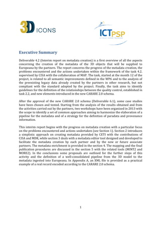1
Executive Summary
Deliverable 4.2 (Interim report on metadata creation) is a first overview of all the aspects
concerning the creation of the metadata of the 3D objects that will be supplied to
Europeana by the partners. The report concerns the progress of the metadata creation, the
problems encountered and the actions undertaken within the framework of the task 4.2.
supervised by CISA with the collaboration of MAP. The task, started at the month 12 of the
project, is related to all semantic improvements defined in the WP6 and to the analysis of
the preexisting legacy data already created by the partners in other research, but not
compliant with the standard adopted by the project. Finally, the task aims to identify
guidelines for the definition of the relationships between the quality control, established in
task 2.2, and new elements introduced in the new CARARE 2.0 schema.
After the approval of the new CARARE 2.0 schema (Deliverable 6.1), some case studies
have been chosen and tested. Starting from the analysis of the results obtained and from
the activities carried out by the partners, two workshops have been organized in 2013 with
the scope to identify a set of common approaches aiming to harmonize the elaboration of a
pipeline for the metadata and of a strategy for the definition of paradata and provenance
information.
This interim report begins with the progress on metadata creation with a particular focus
on the problems encountered and actions undertaken (see Section 1). Section 2 introduces
a simplistic approach on creating metadata provided by CETI with the contributions of
CISA and MDR, while section 3 deals with a metadata editor tool designed and developed to
facilitate the metadata creation by each partner and by the new or future associate
partners. The metadata enrichment is provided in the section 4. The mapping and the final
publication procedures are discussed in the section 5 with the related tools (MINT2 and
MORE2). In the conclusions some proposals are outlined for the further steps of this
activity and the definition of a well-consolidated pipeline from the 3D model to the
metadata ingested into Europeana. In Appendix A, an XML file is provided as a practical
example of a real record encoded according to the CARARE 2.0 schema.
After the annual Technical Review, held in Brussels on 1st April 2014, the 5.1 paragraph
and the Conclusions have been partially re-written on the basis of the reviewers’
recommendations. The paragraphs give an overview on the methodology for the metadata
creation, in order to mitigate potential risks with respect to metadata-delivering to
Europeana; and shows some tables allowing the monitoring of the publication process.
Furthermore, issues concerning statistic and rights are also shown. Two checkpoints, in
months 30 and 33, have been introduced in order to undertake an in-depth review and
needed remedial actions to reduce possible further delays.
 