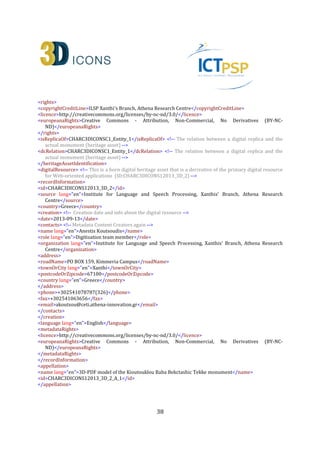38
</address>
<phone>+302541078787(326)</phone>
<fax>+302541063656</fax>
<email>fotarny@ceti.athena-innovation.gr</email>
</contacts>
</actors>
<temporal>
<timeSpan>
<startDate>2012-06-30</startDate>
<endDate>2012-08-30</endDate>
<dateRangeQualifier lang="en">At some time during this period</dateRangeQualifier>
</timeSpan>
<displayDate lang="en">Summer-Autumn 2012</displayDate>
</temporal>
<spatial>
<locationSet>
<namedLocation lang="en" namespace="http://www.geonames.org/733839">Municipality of
Xanthi</namedLocation>
<address>
<townOrCity lang="en">Sidini,Xanthi</townOrCity>
<postcodeOrZipcode>67100</postcodeOrZipcode>
<country lang="en">Greece</country>
</address>
<geopoliticalArea lang="en" type="region">East Macedonia and Thrace</geopoliticalArea>
</locationSet>
<geometry>
<spatialReferenceSystem>WGS84</spatialReferenceSystem>
<quickpoint>
<x>25.058342</x> <!-- Longitude -->
<y>41.075566</y> <!-- Latitude -->
</quickpoint>
<boundingBox>
<minX>25.058041</minX>
<maxX>25.058534</maxX>
<minY>41.075479</minY>
<maxY>41.075698</maxY>
<minZ>0.0</minZ>
<maxZ>0.0</maxZ>
<accuracy>a few meters</accuracy>
</boundingBox>
</geometry>
</spatial>
<consistsOf>
<hadSpecificPurpose lang="en">Collect the appropriate image set in order to be able to reconstruct the
primary 3D model of the monument</hadSpecificPurpose>
<startDate>2012-06-30</startDate>
<endDate>2012-10-29</endDate>
<methods lang="en">survey</methods>
 