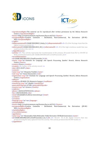 40
<language lang="en">en</language>
<creation>
<createdOn>2013-07-16</createdOn>
</creation>
<keywords lang="en">Digital
replica,3D,Monument,Greece,Ottoman,Muslims,Thrace,Tomb,Tekke</keywords>
</collectionInformation>
<heritageAssetIdentification> <!-- Describe a derivative 3D model again as a digital born heritage asset
(ID: CHARC3DICONSC1_Entity_3) -->
<recordInformation>
<id>CHARC3DICONSC1_Entity_3</id>
<source lang="en">Institute for Language and Speech Processing, Xanthis' Branch, Athena Research
Centre</source>
<country>Greece</country>
<creation>
<date>2013-07-10</date>
<contacts>
<name lang="en">Despoina Tsiafaki</name>
<role lang="en">Senior Researcher</role>
<organization lang="en">Institute for Language and Speech Processing, Xanthis' Branch, Athena Research
Centre</organization>
<address>
<roadName>PO BOX 159, Kimmeria Campus</roadName>
<townOrCity lang="en">Xanthi</townOrCity>
<postcodeOrZipcode>67100</postcodeOrZipcode>
<country lang="en">Greece</country>
</address>
<phone>+302541078787(224)</phone>
<fax>+302541063656</fax>
<email>dtsiafaki@ceti.athena-innovation.gr</email>
</contacts>
</creation>
<language lang="en">en</language>
<metadataRights>
<licence>http://creativecommons.org/licenses/by-nc-nd/3.0/</licence>
<europeanaRights>Creative Commons - Attribution, Non-Commercial, No Derivatives (BY-NC-
ND)</europeanaRights>
</metadataRights>
</recordInformation>
<appellation>
<name lang="en">High Definition 3D Model of Kioutouklou Baba Bekctashic Tekke</name>
<id>CHARC3DICONSC1_Entity_1_AP_3</id>
</appellation>
<description lang="en">This is a low resolution 3D model of the Kioutouklou Baba Bekctashic Tekke
monument.</description>
<generalType lang="en">3D</generalType>
<provenance lang="en">The model is a derivative of a high resolution 3D model. It has been created in order
to be used in Web-based applications</provenance>
 