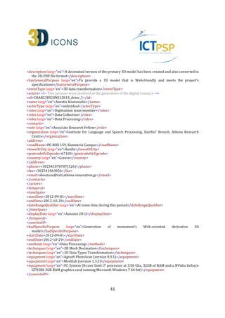 41
<rights>
<copyrightCreditLine>ILSP Xanthi's Branch, Athena Research Centre</copyrightCreditLine>
<licence>http://creativecommons.org/licenses/by-nc-nd/3.0/</licence>
<europeanaRights>Creative Commons - Attribution, Non-Commercial, No Derivatives (BY-NC-
ND)</europeanaRights>
</rights>
<isReplicaOf>CHARC3DICONSC1_Entity_1</isReplicaOf> <!-- The relation between a digital replica and the
actual monument (heritage asset) -->
<dcRelation>CHARC3DICONSC1_Entity_1</dcRelation> <!-- The relation between a digital replica and the
actual monument (heritage asset) -->
</heritageAssetIdentification>
<digitalResource> <!-- This is a born digital heritage asset that is a derivative of the primary digital resource
for Web-oriented applications (ID:CHARC3DICONS12013_3D_2) -->
<recordInformation>
<id>CHARC3DICONS12013_3D_2</id>
<source lang="en">Institute for Language and Speech Processing, Xanthis' Branch, Athena Research
Centre</source>
<country>Greece</country>
<creation> <!-- Creation date and info about the digital resource -->
<date>2013-09-13</date>
<contacts> <!-- Metadata Content Creators again -->
<name lang="en">Anestis Koutsoudis</name>
<role lang="en">Digitisation team member</role>
<organization lang="en">Institute for Language and Speech Processing, Xanthis' Branch, Athena Research
Centre</organization>
<address>
<roadName>PO BOX 159, Kimmeria Campus</roadName>
<townOrCity lang="en">Xanthi</townOrCity>
<postcodeOrZipcode>67100</postcodeOrZipcode>
<country lang="en">Greece</country>
</address>
<phone>+302541078787(326)</phone>
<fax>+302541063656</fax>
<email>akoutsou@ceti.athena-innovation.gr</email>
</contacts>
</creation>
<language lang="en">English</language>
<metadataRights>
<licence>http://creativecommons.org/licenses/by-nc-nd/3.0/</licence>
<europeanaRights>Creative Commons - Attribution, Non-Commercial, No Derivatives (BY-NC-
ND)</europeanaRights>
</metadataRights>
</recordInformation>
<appellation>
<name lang="en">3D-PDF model of the Kioutouklou Baba Bekctashic Tekke monument</name>
<id>CHARC3DICONS12013_3D_2_A_1</id>
</appellation>
 