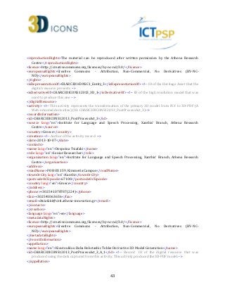 43
<reproductionRights>The material can be reproduced after written permission by the Athena Research
Centre</reproductionRights>
<licence>http://creativecommons.org/licenses/by-nc-nd/3.0/</licence>
<europeanaRights>Creative Commons - Attribution, Non-Commercial, No Derivatives (BY-NC-
ND)</europeanaRights>
</rights>
<isRepresentationOf>CHARC3DICONSC1_Entity_3</isRepresentationOf> <!-- ID of the Heritage Asset that the
digital resource presents -->
<isDerivativeOf>CHARC3DICONS12013_3D_1</isDerivativeOf> <!-- ID of the high resolution model that was
used to produce this one -->
</digitalResource>
<activity> <!-- This activity represents the transformation of the primary 3D model from PLY to 3D-PDF (A
Web-oriented derivative) (ID: CHARC3DICONS12013_PostProcessAct_3)-->
<recordInformation>
<id>CHARC3DICONS12013_PostProcessAct_3</id>
<source lang="en">Institute for Language and Speech Processing, Xanthis' Branch, Athena Research
Centre</source>
<country>Greece</country>
<creation> <!-- Author of the activity record -->
<date>2013-10-07</date>
<contacts>
<name lang="en">Despoina Tsiafaki</name>
<role lang="en">Senior Researcher</role>
<organization lang="en">Institute for Language and Speech Processing, Xanthis' Branch, Athena Research
Centre</organization>
<address>
<roadName>PO BOX 159, Kimmeria Campus</roadName>
<townOrCity lang="en">Xanthi</townOrCity>
<postcodeOrZipcode>67100</postcodeOrZipcode>
<country lang="en">Greece</country>
</address>
<phone>+302541078787(224)</phone>
<fax>+302541063656</fax>
<email>dtsiafaki@ceti.athena-innovation.gr</email>
</contacts>
</creation>
<language lang="en">en</language>
<metadataRights>
<licence>http://creativecommons.org/licenses/by-nc-nd/3.0/</licence>
<europeanaRights>Creative Commons - Attribution, Non-Commercial, No Derivatives (BY-NC-
ND)</europeanaRights>
</metadataRights>
</recordInformation>
<appellation>
<name lang="en">Kioutouklou Baba Bekctashic Tekke Derivative 3D Model Generation</name>
<id>CHARC3DICONS12013_PostProcessAct_3_Α_1</id> <!-- Record ID of the digital resource that was
produced using the data captured from this activity. This activity produced the3D-PDF model.-->
</appellation>
 
