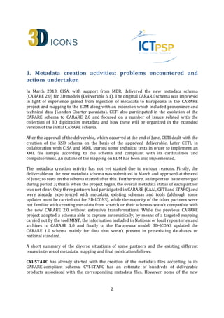 2
1. Metadata creation activities: problems encountered and
actions undertaken
In March 2013, CISA, with support from MDR, delivered the new metadata schema
(CARARE 2.0) for 3D models (Deliverable 6.1). The original CARARE schema was improved
in light of experience gained from ingestion of metadata to Europeana in the CARARE
project and mapping to the EDM along with an extension which included provenance and
technical data (London Charter paradata). CETI also participated in the evolution of the
CARARE schema to CARARE 2.0 and focused on a number of issues related with the
collection of 3D digitization metadata and how these will be organized in the extended
version of the initial CARARE schema.
After the approval of the deliverable, which occurred at the end of June, CETI dealt with the
creation of the XSD schema on the basis of the approved deliverable. Later CETI, in
collaboration with CISA and MDR, started some technical tests in order to implement an
XML file sample according to the schema and compliant with its cardinalities and
compulsoriness. An outline of the mapping on EDM has been also implemented.
The metadata creation activity has not yet started due to various reasons. Firstly, the
deliverable on the new metadata schema was submitted in March and approved at the end
of June; so tests on the schema started after this. Furthermore, an important issue emerged
during period 3; that is when the project began, the overall metadata status of each partner
was not clear. Only three partners had participated in CARARE (CAAI, CETI and STARC) and
were already experienced with metadata, existing schemas and tools (although some
updates must be carried out for 3D-ICONS), while the majority of the other partners were
not familiar with creating metadata from scratch or their schemas wasn’t compatible with
the new CARARE 2.0 without extensive transformations. While the previous CARARE
project adopted a schema able to capture automatically, by means of a targeted mapping
carried out by the tool MINT, the information included in National or local repositories and
archives to CARARE 1.0 and finally to the Europeana model, 3D-ICONS updated the
CARARE 1.0 schema mainly for data that wasn’t present in pre-existing databases or
national standard.
A short summary of the diverse situations of some partners and the existing different
issues in terms of metadata, mapping and final publication follows:
CYI-STARC has already started with the creation of the metadata files according to its
CARARE-compliant schema. CYI-STARC has an estimate of hundreds of deliverable
products associated with the corresponding metadata files. However, some of the new
 
