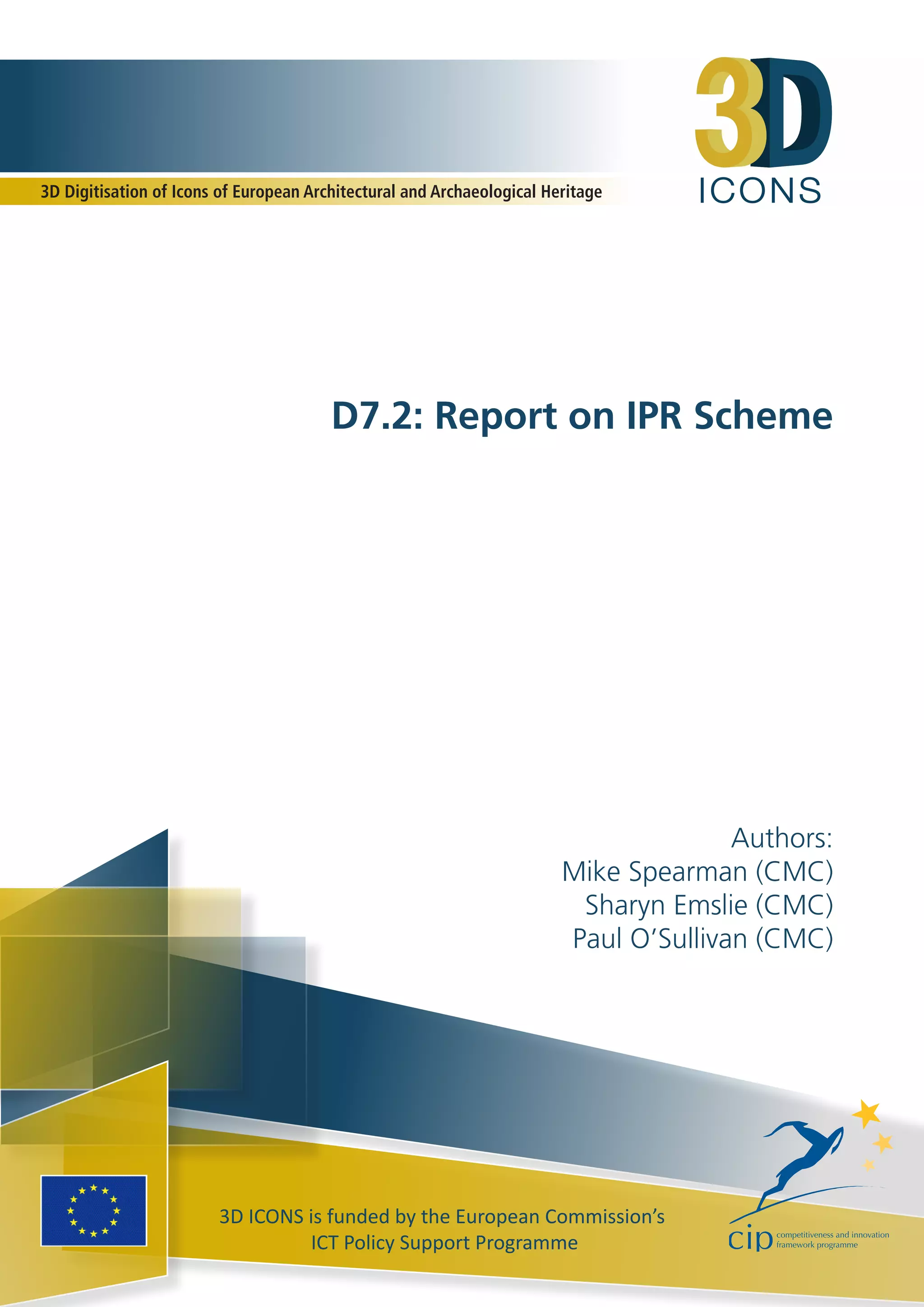 I C O N S 
3D Digitisation of Icons of European Architectural and Archaeological Heritage 
D7.2: Report on IPR Scheme 
3D ICONS is funded by the European Commission’s 
ICT Policy Support Programme 
Authors: 
Mike Spearman (CMC) 
Sharyn Emslie (CMC) 
Paul O’Sullivan (CMC) 
 