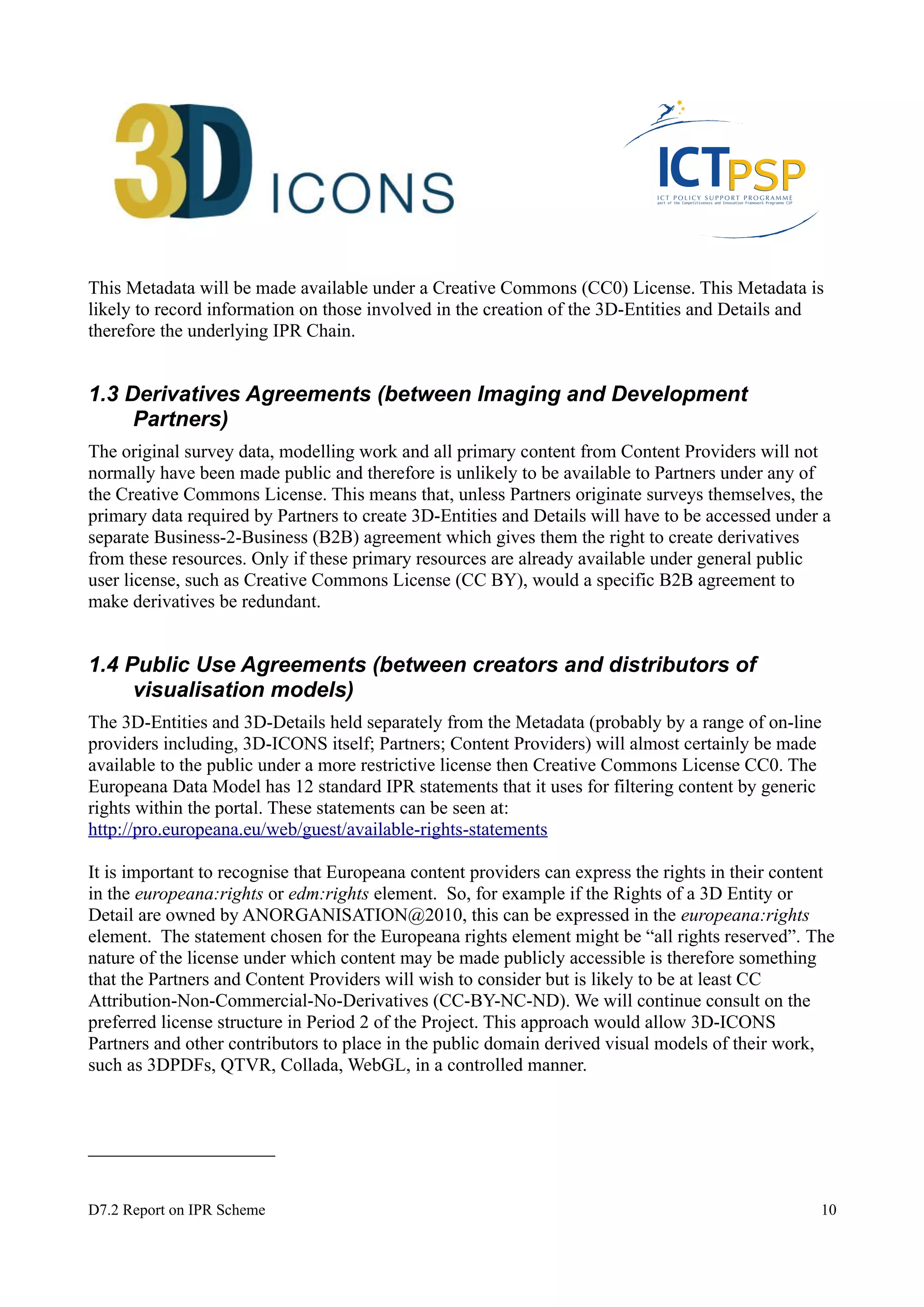 This Metadata will be made available under a Creative Commons (CC0) License. This Metadata is 
likely to record information on those involved in the creation of the 3D-Entities and Details and 
therefore the underlying IPR Chain. 
1.3 Derivatives Agreements (between Imaging and Development 
Partners) 
The original survey data, modelling work and all primary content from Content Providers will not 
normally have been made public and therefore is unlikely to be available to Partners under any of 
the Creative Commons License. This means that, unless Partners originate surveys themselves, the 
primary data required by Partners to create 3D-Entities and Details will have to be accessed under a 
separate Business-2-Business (B2B) agreement which gives them the right to create derivatives 
from these resources. Only if these primary resources are already available under general public 
user license, such as Creative Commons License (CC BY), would a specific B2B agreement to 
make derivatives be redundant. 
1.4 Public Use Agreements (between creators and distributors of 
visualisation models) 
The 3D-Entities and 3D-Details held separately from the Metadata (probably by a range of on-line 
providers including, 3D-ICONS itself; Partners; Content Providers) will almost certainly be made 
available to the public under a more restrictive license then Creative Commons License CC0. The 
Europeana Data Model has 12 standard IPR statements that it uses for filtering content by generic 
rights within the portal. These statements can be seen at: 
http://pro.europeana.eu/web/guest/available-rights-statements 
It is important to recognise that Europeana content providers can express the rights in their content 
in the europeana:rights or edm:rights element. So, for example if the Rights of a 3D Entity or 
Detail are owned by ANORGANISATION@2010, this can be expressed in the europeana:rights 
element. The statement chosen for the Europeana rights element might be “all rights reserved”. The 
nature of the license under which content may be made publicly accessible is therefore something 
that the Partners and Content Providers will wish to consider but is likely to be at least CC 
Attribution-Non-Commercial-No-Derivatives (CC-BY-NC-ND). We will continue consult on the 
preferred license structure in Period 2 of the Project. This approach would allow 3D-ICONS 
Partners and other contributors to place in the public domain derived visual models of their work, 
such as 3DPDFs, QTVR, Collada, WebGL, in a controlled manner. 
D7.2 Report on IPR Scheme 10 
 