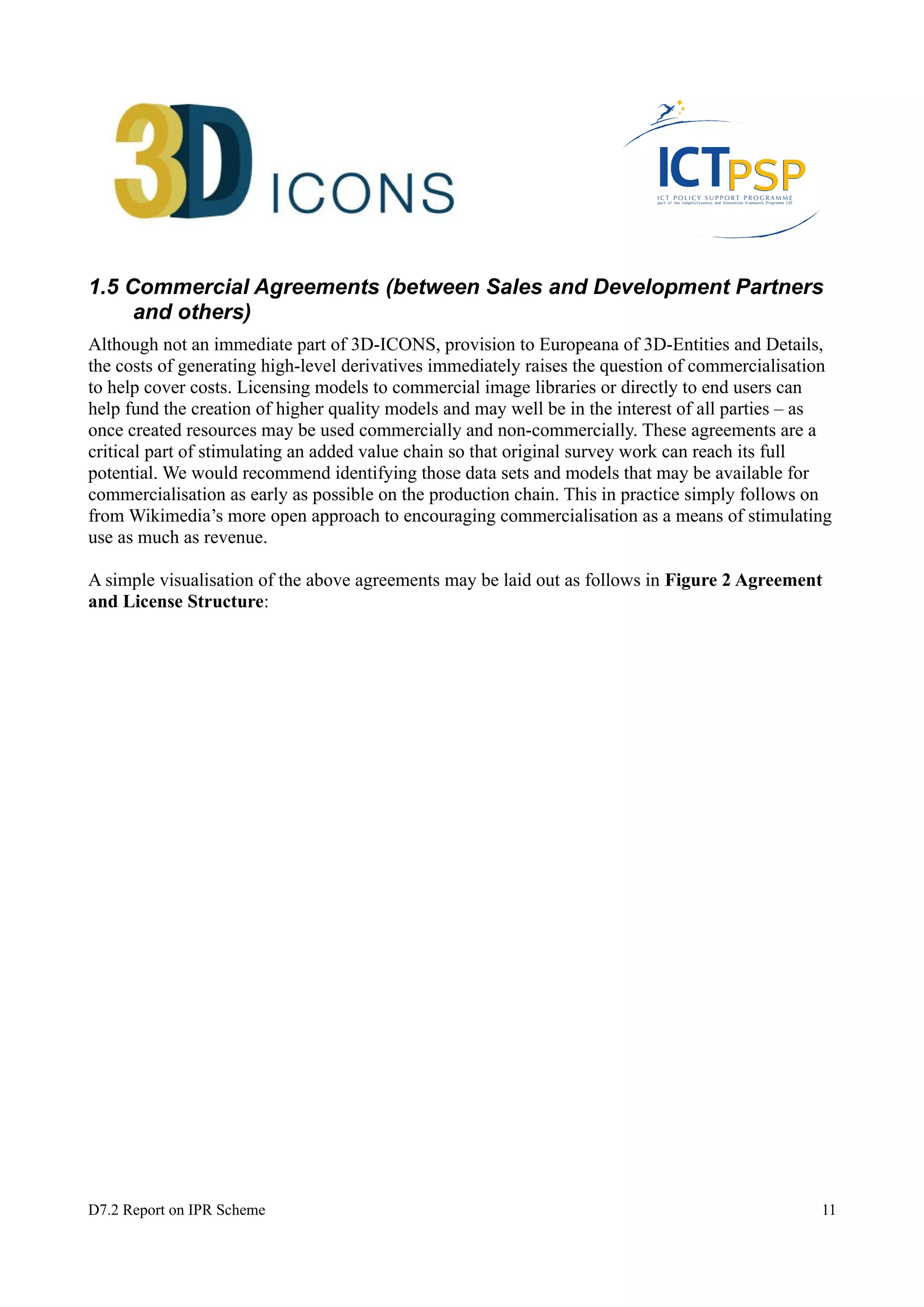 1.5 Commercial Agreements (between Sales and Development Partners 
and others) 
Although not an immediate part of 3D-ICONS, provision to Europeana of 3D-Entities and Details, 
the costs of generating high-level derivatives immediately raises the question of commercialisation 
to help cover costs. Licensing models to commercial image libraries or directly to end users can 
help fund the creation of higher quality models and may well be in the interest of all parties – as 
once created resources may be used commercially and non-commercially. These agreements are a 
critical part of stimulating an added value chain so that original survey work can reach its full 
potential. We would recommend identifying those data sets and models that may be available for 
commercialisation as early as possible on the production chain. This in practice simply follows on 
from Wikimedia’s more open approach to encouraging commercialisation as a means of stimulating 
use as much as revenue. 
A simple visualisation of the above agreements may be laid out as follows in Figure 2 Agreement 
and License Structure: 
D7.2 Report on IPR Scheme 11 
 