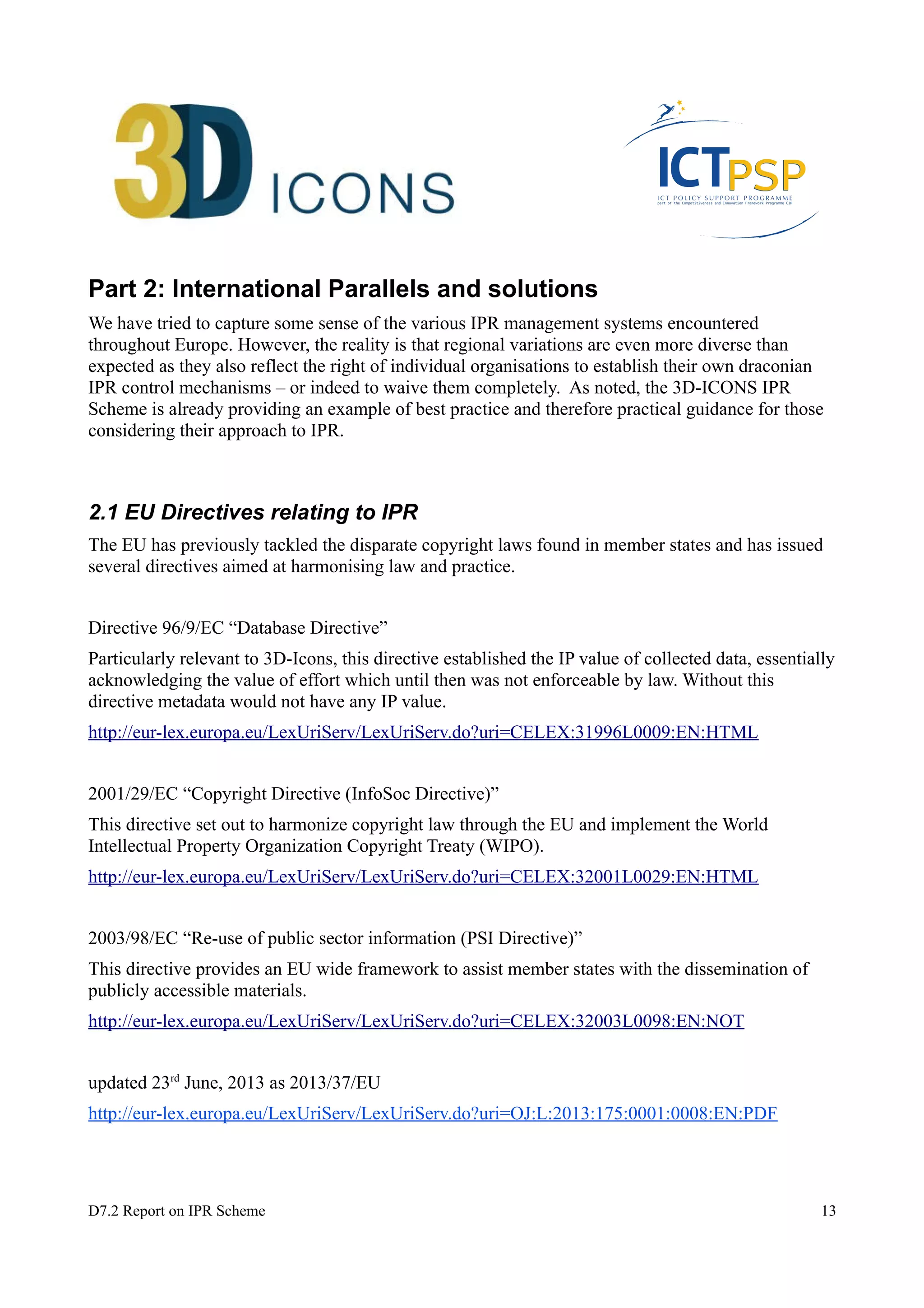 Part 2: International Parallels and solutions 
We have tried to capture some sense of the various IPR management systems encountered 
throughout Europe. However, the reality is that regional variations are even more diverse than 
expected as they also reflect the right of individual organisations to establish their own draconian 
IPR control mechanisms – or indeed to waive them completely. As noted, the 3D-ICONS IPR 
Scheme is already providing an example of best practice and therefore practical guidance for those 
considering their approach to IPR. 
2.1 EU Directives relating to IPR 
The EU has previously tackled the disparate copyright laws found in member states and has issued 
several directives aimed at harmonising law and practice. 
Directive 96/9/EC “Database Directive” 
Particularly relevant to 3D-Icons, this directive established the IP value of collected data, essentially 
acknowledging the value of effort which until then was not enforceable by law. Without this 
directive metadata would not have any IP value. 
http://eur-lex.europa.eu/LexUriServ/LexUriServ.do?uri=CELEX:31996L0009:EN:HTML 
2001/29/EC “Copyright Directive (InfoSoc Directive)” 
This directive set out to harmonize copyright law through the EU and implement the World 
Intellectual Property Organization Copyright Treaty (WIPO). 
http://eur-lex.europa.eu/LexUriServ/LexUriServ.do?uri=CELEX:32001L0029:EN:HTML 
2003/98/EC “Re-use of public sector information (PSI Directive)” 
This directive provides an EU wide framework to assist member states with the dissemination of 
publicly accessible materials. 
http://eur-lex.europa.eu/LexUriServ/LexUriServ.do?uri=CELEX:32003L0098:EN:NOT 
updated 23rd June, 2013 as 2013/37/EU 
http://eur-lex.europa.eu/LexUriServ/LexUriServ.do?uri=OJ:L:2013:175:0001:0008:EN:PDF 
D7.2 Report on IPR Scheme 13 
 