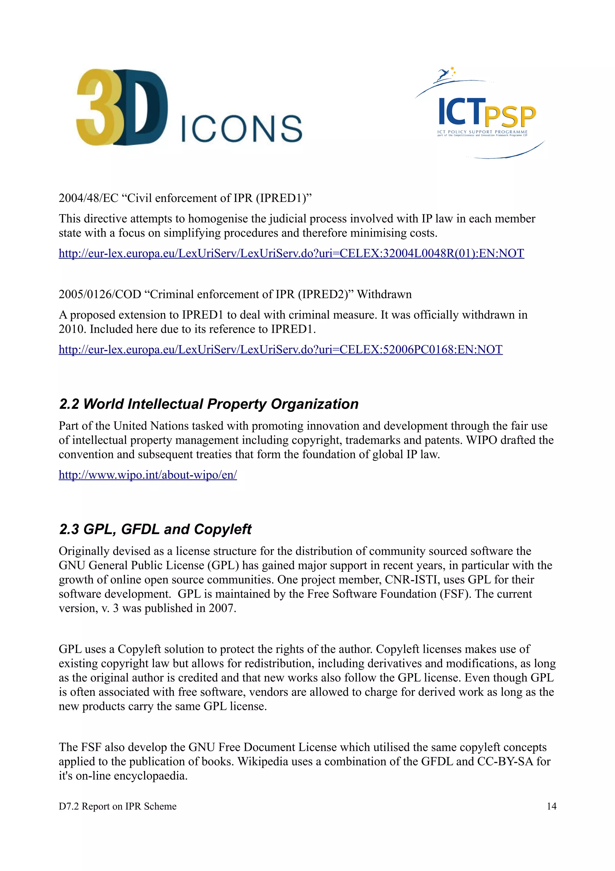 2004/48/EC “Civil enforcement of IPR (IPRED1)” 
This directive attempts to homogenise the judicial process involved with IP law in each member 
state with a focus on simplifying procedures and therefore minimising costs. 
http://eur-lex.europa.eu/LexUriServ/LexUriServ.do?uri=CELEX:32004L0048R(01):EN:NOT 
2005/0126/COD “Criminal enforcement of IPR (IPRED2)” Withdrawn 
A proposed extension to IPRED1 to deal with criminal measure. It was officially withdrawn in 
2010. Included here due to its reference to IPRED1. 
http://eur-lex.europa.eu/LexUriServ/LexUriServ.do?uri=CELEX:52006PC0168:EN:NOT 
2.2 World Intellectual Property Organization 
Part of the United Nations tasked with promoting innovation and development through the fair use 
of intellectual property management including copyright, trademarks and patents. WIPO drafted the 
convention and subsequent treaties that form the foundation of global IP law. 
http://www.wipo.int/about-wipo/en/ 
2.3 GPL, GFDL and Copyleft 
Originally devised as a license structure for the distribution of community sourced software the 
GNU General Public License (GPL) has gained major support in recent years, in particular with the 
growth of online open source communities. One project member, CNR-ISTI, uses GPL for their 
software development. GPL is maintained by the Free Software Foundation (FSF). The current 
version, v. 3 was published in 2007. 
GPL uses a Copyleft solution to protect the rights of the author. Copyleft licenses makes use of 
existing copyright law but allows for redistribution, including derivatives and modifications, as long 
as the original author is credited and that new works also follow the GPL license. Even though GPL 
is often associated with free software, vendors are allowed to charge for derived work as long as the 
new products carry the same GPL license. 
The FSF also develop the GNU Free Document License which utilised the same copyleft concepts 
applied to the publication of books. Wikipedia uses a combination of the GFDL and CC-BY-SA for 
it's on-line encyclopaedia. 
D7.2 Report on IPR Scheme 14 
 