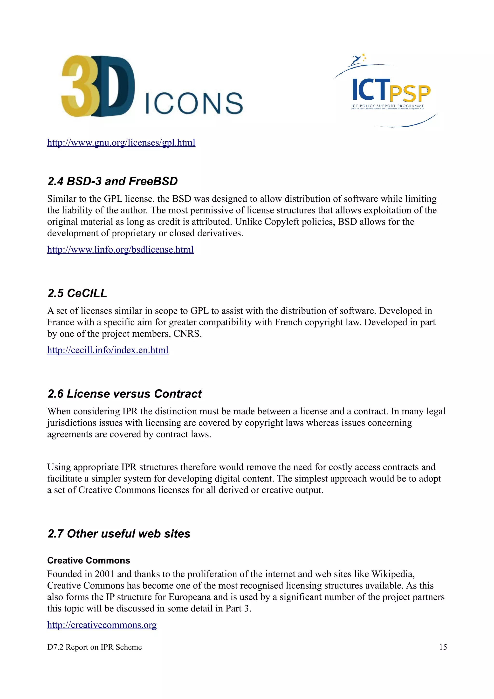 http://www.gnu.org/licenses/gpl.html 
2.4 BSD-3 and FreeBSD 
Similar to the GPL license, the BSD was designed to allow distribution of software while limiting 
the liability of the author. The most permissive of license structures that allows exploitation of the 
original material as long as credit is attributed. Unlike Copyleft policies, BSD allows for the 
development of proprietary or closed derivatives. 
http://www.linfo.org/bsdlicense.html 
2.5 CeCILL 
A set of licenses similar in scope to GPL to assist with the distribution of software. Developed in 
France with a specific aim for greater compatibility with French copyright law. Developed in part 
by one of the project members, CNRS. 
http://cecill.info/index.en.html 
2.6 License versus Contract 
When considering IPR the distinction must be made between a license and a contract. In many legal 
jurisdictions issues with licensing are covered by copyright laws whereas issues concerning 
agreements are covered by contract laws. 
Using appropriate IPR structures therefore would remove the need for costly access contracts and 
facilitate a simpler system for developing digital content. The simplest approach would be to adopt 
a set of Creative Commons licenses for all derived or creative output. 
2.7 Other useful web sites 
Creative Commons 
Founded in 2001 and thanks to the proliferation of the internet and web sites like Wikipedia, 
Creative Commons has become one of the most recognised licensing structures available. As this 
also forms the IP structure for Europeana and is used by a significant number of the project partners 
this topic will be discussed in some detail in Part 3. 
http://creativecommons.org 
D7.2 Report on IPR Scheme 15 
 