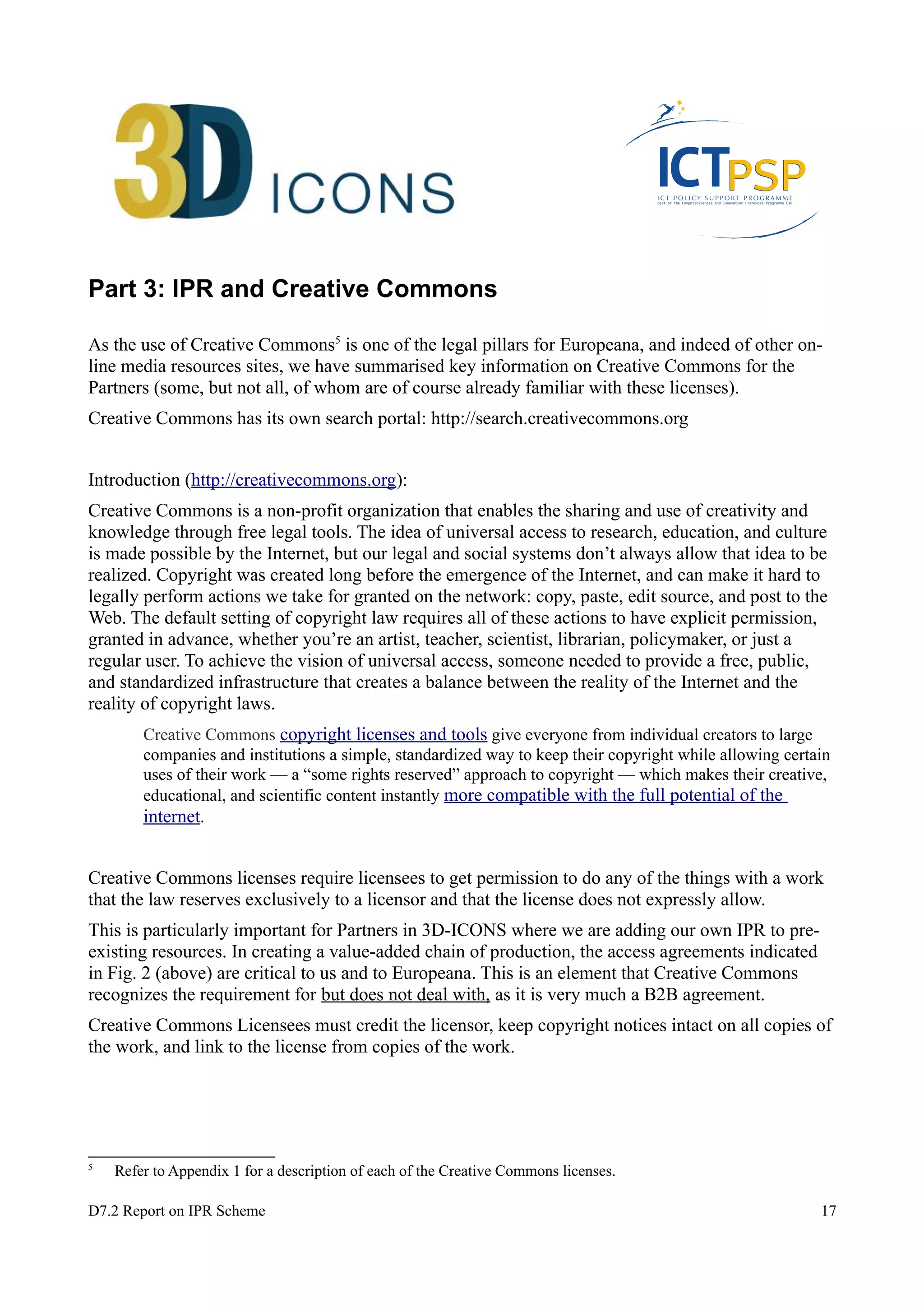 Part 3: IPR and Creative Commons 
As the use of Creative Commons5 is one of the legal pillars for Europeana, and indeed of other on-line 
media resources sites, we have summarised key information on Creative Commons for the 
Partners (some, but not all, of whom are of course already familiar with these licenses). 
Creative Commons has its own search portal: http://search.creativecommons.org 
Introduction (http://creativecommons.org): 
Creative Commons is a non-profit organization that enables the sharing and use of creativity and 
knowledge through free legal tools. The idea of universal access to research, education, and culture 
is made possible by the Internet, but our legal and social systems don’t always allow that idea to be 
realized. Copyright was created long before the emergence of the Internet, and can make it hard to 
legally perform actions we take for granted on the network: copy, paste, edit source, and post to the 
Web. The default setting of copyright law requires all of these actions to have explicit permission, 
granted in advance, whether you’re an artist, teacher, scientist, librarian, policymaker, or just a 
regular user. To achieve the vision of universal access, someone needed to provide a free, public, 
and standardized infrastructure that creates a balance between the reality of the Internet and the 
reality of copyright laws. 
Creative Commons copyright licenses and tools give everyone from individual creators to large 
companies and institutions a simple, standardized way to keep their copyright while allowing certain 
uses of their work — a “some rights reserved” approach to copyright — which makes their creative, 
educational, and scientific content instantly more compatible with the full potential of the 
internet. 
Creative Commons licenses require licensees to get permission to do any of the things with a work 
that the law reserves exclusively to a licensor and that the license does not expressly allow. 
This is particularly important for Partners in 3D-ICONS where we are adding our own IPR to pre-existing 
resources. In creating a value-added chain of production, the access agreements indicated 
in Fig. 2 (above) are critical to us and to Europeana. This is an element that Creative Commons 
recognizes the requirement for but does not deal with, as it is very much a B2B agreement. 
Creative Commons Licensees must credit the licensor, keep copyright notices intact on all copies of 
the work, and link to the license from copies of the work. 
5 Refer to Appendix 1 for a description of each of the Creative Commons licenses. 
D7.2 Report on IPR Scheme 17 
 