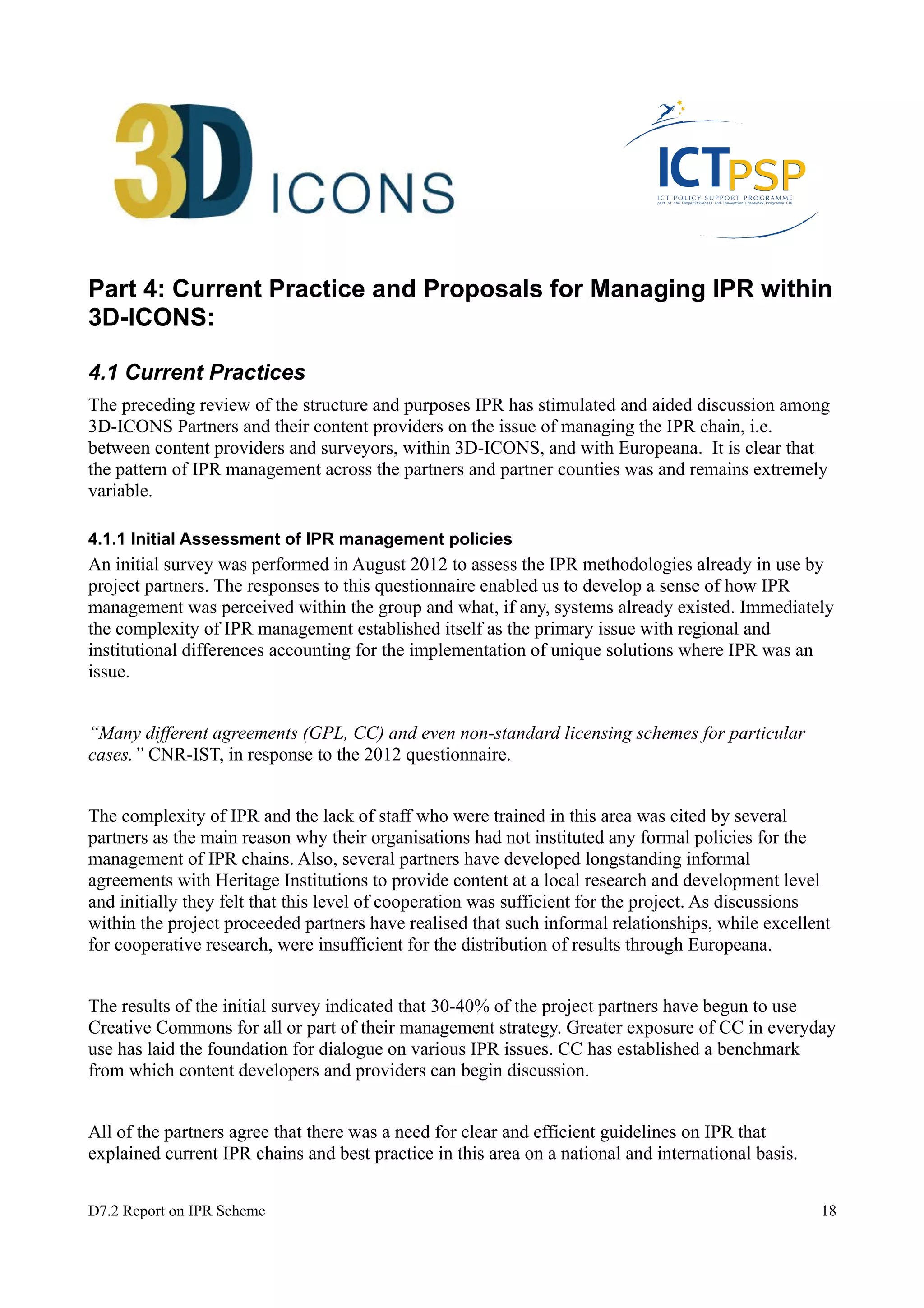 Part 4: Current Practice and Proposals for Managing IPR within 
3D-ICONS: 
4.1 Current Practices 
The preceding review of the structure and purposes IPR has stimulated and aided discussion among 
3D-ICONS Partners and their content providers on the issue of managing the IPR chain, i.e. 
between content providers and surveyors, within 3D-ICONS, and with Europeana. It is clear that 
the pattern of IPR management across the partners and partner counties was and remains extremely 
variable. 
4.1.1 Initial Assessment of IPR management policies 
An initial survey was performed in August 2012 to assess the IPR methodologies already in use by 
project partners. The responses to this questionnaire enabled us to develop a sense of how IPR 
management was perceived within the group and what, if any, systems already existed. Immediately 
the complexity of IPR management established itself as the primary issue with regional and 
institutional differences accounting for the implementation of unique solutions where IPR was an 
issue. 
“Many different agreements (GPL, CC) and even non-standard licensing schemes for particular 
cases.” CNR-IST, in response to the 2012 questionnaire. 
The complexity of IPR and the lack of staff who were trained in this area was cited by several 
partners as the main reason why their organisations had not instituted any formal policies for the 
management of IPR chains. Also, several partners have developed longstanding informal 
agreements with Heritage Institutions to provide content at a local research and development level 
and initially they felt that this level of cooperation was sufficient for the project. As discussions 
within the project proceeded partners have realised that such informal relationships, while excellent 
for cooperative research, were insufficient for the distribution of results through Europeana. 
The results of the initial survey indicated that 30-40% of the project partners have begun to use 
Creative Commons for all or part of their management strategy. Greater exposure of CC in everyday 
use has laid the foundation for dialogue on various IPR issues. CC has established a benchmark 
from which content developers and providers can begin discussion. 
All of the partners agree that there was a need for clear and efficient guidelines on IPR that 
explained current IPR chains and best practice in this area on a national and international basis. 
D7.2 Report on IPR Scheme 18 
 
