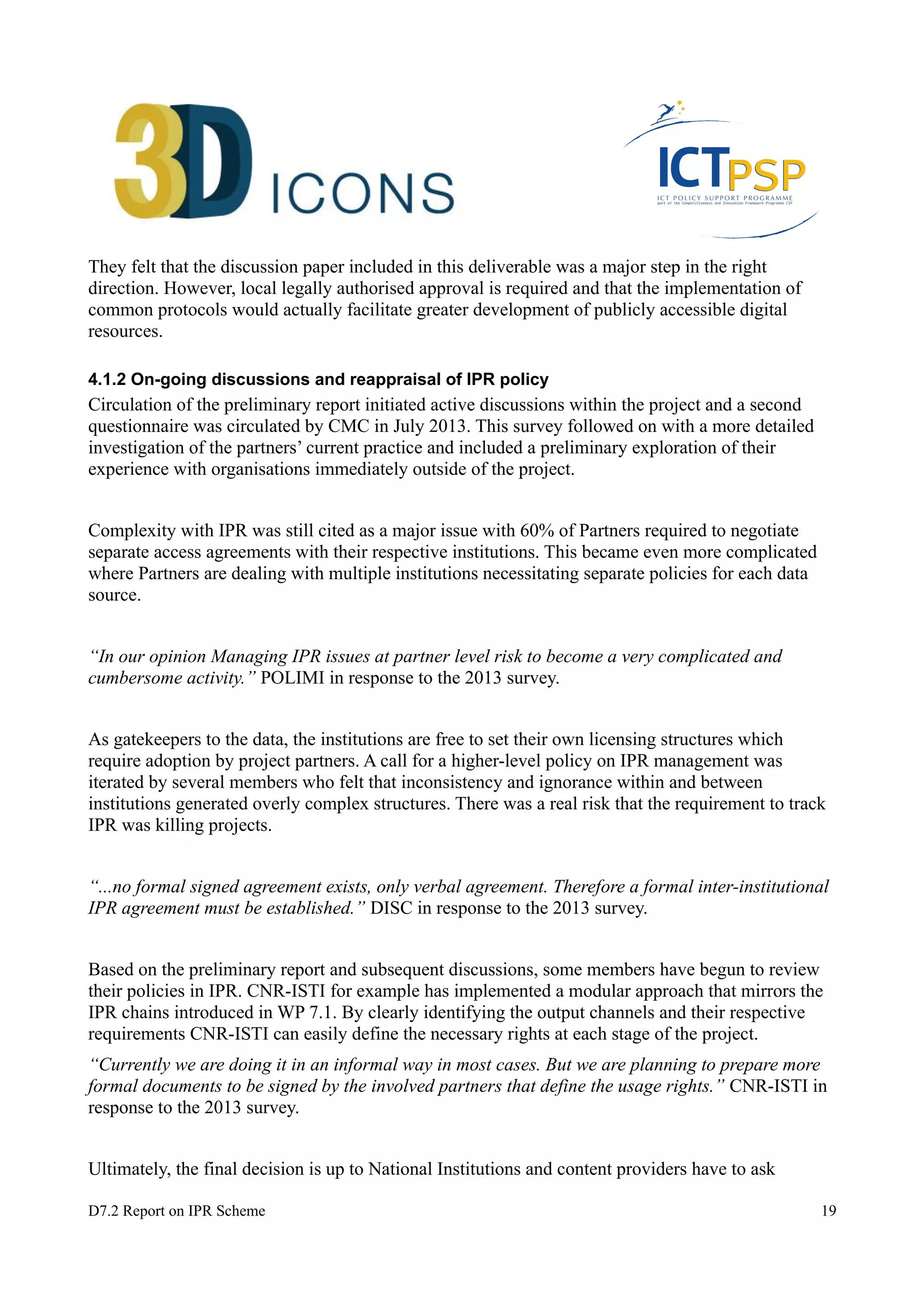 They felt that the discussion paper included in this deliverable was a major step in the right 
direction. However, local legally authorised approval is required and that the implementation of 
common protocols would actually facilitate greater development of publicly accessible digital 
resources. 
4.1.2 On-going discussions and reappraisal of IPR policy 
Circulation of the preliminary report initiated active discussions within the project and a second 
questionnaire was circulated by CMC in July 2013. This survey followed on with a more detailed 
investigation of the partners’ current practice and included a preliminary exploration of their 
experience with organisations immediately outside of the project. 
Complexity with IPR was still cited as a major issue with 60% of Partners required to negotiate 
separate access agreements with their respective institutions. This became even more complicated 
where Partners are dealing with multiple institutions necessitating separate policies for each data 
source. 
“In our opinion Managing IPR issues at partner level risk to become a very complicated and 
cumbersome activity.” POLIMI in response to the 2013 survey. 
As gatekeepers to the data, the institutions are free to set their own licensing structures which 
require adoption by project partners. A call for a higher-level policy on IPR management was 
iterated by several members who felt that inconsistency and ignorance within and between 
institutions generated overly complex structures. There was a real risk that the requirement to track 
IPR was killing projects. 
“...no formal signed agreement exists, only verbal agreement. Therefore a formal inter-institutional 
IPR agreement must be established.” DISC in response to the 2013 survey. 
Based on the preliminary report and subsequent discussions, some members have begun to review 
their policies in IPR. CNR-ISTI for example has implemented a modular approach that mirrors the 
IPR chains introduced in WP 7.1. By clearly identifying the output channels and their respective 
requirements CNR-ISTI can easily define the necessary rights at each stage of the project. 
“Currently we are doing it in an informal way in most cases. But we are planning to prepare more 
formal documents to be signed by the involved partners that define the usage rights.” CNR-ISTI in 
response to the 2013 survey. 
Ultimately, the final decision is up to National Institutions and content providers have to ask 
D7.2 Report on IPR Scheme 19 
 
