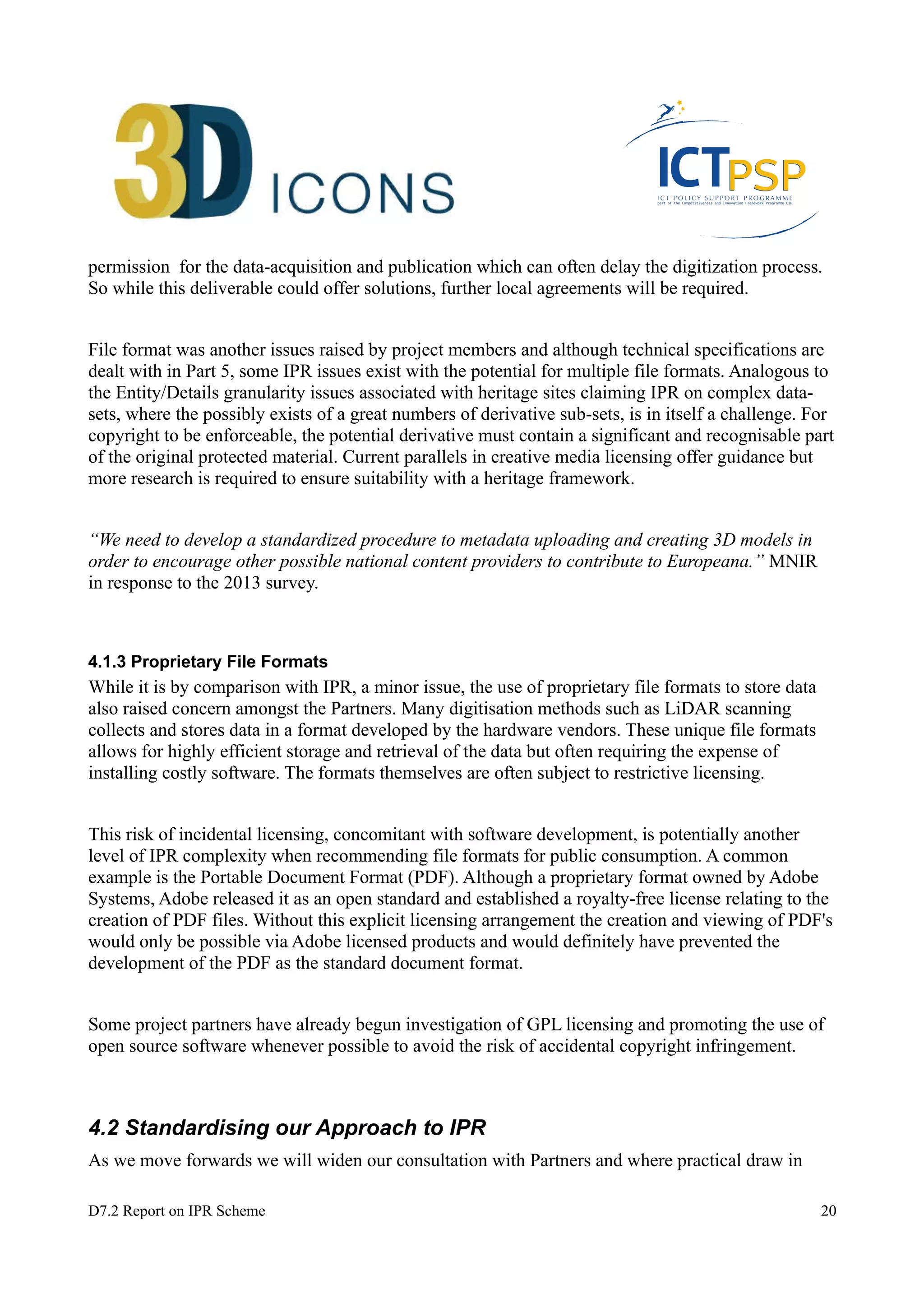 permission for the data-acquisition and publication which can often delay the digitization process. 
So while this deliverable could offer solutions, further local agreements will be required. 
File format was another issues raised by project members and although technical specifications are 
dealt with in Part 5, some IPR issues exist with the potential for multiple file formats. Analogous to 
the Entity/Details granularity issues associated with heritage sites claiming IPR on complex data-sets, 
where the possibly exists of a great numbers of derivative sub-sets, is in itself a challenge. For 
copyright to be enforceable, the potential derivative must contain a significant and recognisable part 
of the original protected material. Current parallels in creative media licensing offer guidance but 
more research is required to ensure suitability with a heritage framework. 
“We need to develop a standardized procedure to metadata uploading and creating 3D models in 
order to encourage other possible national content providers to contribute to Europeana.” MNIR 
in response to the 2013 survey. 
4.1.3 Proprietary File Formats 
While it is by comparison with IPR, a minor issue, the use of proprietary file formats to store data 
also raised concern amongst the Partners. Many digitisation methods such as LiDAR scanning 
collects and stores data in a format developed by the hardware vendors. These unique file formats 
allows for highly efficient storage and retrieval of the data but often requiring the expense of 
installing costly software. The formats themselves are often subject to restrictive licensing. 
This risk of incidental licensing, concomitant with software development, is potentially another 
level of IPR complexity when recommending file formats for public consumption. A common 
example is the Portable Document Format (PDF). Although a proprietary format owned by Adobe 
Systems, Adobe released it as an open standard and established a royalty-free license relating to the 
creation of PDF files. Without this explicit licensing arrangement the creation and viewing of PDF's 
would only be possible via Adobe licensed products and would definitely have prevented the 
development of the PDF as the standard document format. 
Some project partners have already begun investigation of GPL licensing and promoting the use of 
open source software whenever possible to avoid the risk of accidental copyright infringement. 
4.2 Standardising our Approach to IPR 
As we move forwards we will widen our consultation with Partners and where practical draw in 
D7.2 Report on IPR Scheme 20 
 