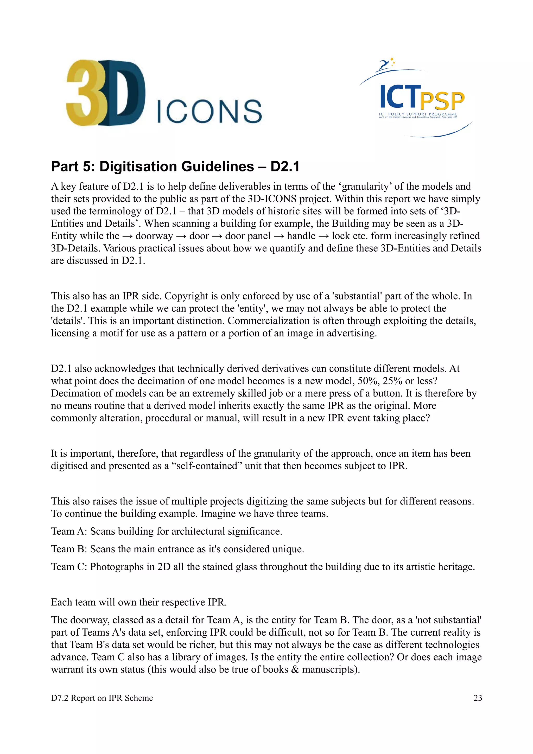 Part 5: Digitisation Guidelines – D2.1 
A key feature of D2.1 is to help define deliverables in terms of the ‘granularity’ of the models and 
their sets provided to the public as part of the 3D-ICONS project. Within this report we have simply 
used the terminology of D2.1 – that 3D models of historic sites will be formed into sets of ‘3D-Entities 
and Details’. When scanning a building for example, the Building may be seen as a 3D-Entity 
while the → doorway → door → door panel → handle → lock etc. form increasingly refined 
3D-Details. Various practical issues about how we quantify and define these 3D-Entities and Details 
are discussed in D2.1. 
This also has an IPR side. Copyright is only enforced by use of a 'substantial' part of the whole. In 
the D2.1 example while we can protect the 'entity', we may not always be able to protect the 
'details'. This is an important distinction. Commercialization is often through exploiting the details, 
licensing a motif for use as a pattern or a portion of an image in advertising. 
D2.1 also acknowledges that technically derived derivatives can constitute different models. At 
what point does the decimation of one model becomes is a new model, 50%, 25% or less? 
Decimation of models can be an extremely skilled job or a mere press of a button. It is therefore by 
no means routine that a derived model inherits exactly the same IPR as the original. More 
commonly alteration, procedural or manual, will result in a new IPR event taking place? 
It is important, therefore, that regardless of the granularity of the approach, once an item has been 
digitised and presented as a “self-contained” unit that then becomes subject to IPR. 
This also raises the issue of multiple projects digitizing the same subjects but for different reasons. 
To continue the building example. Imagine we have three teams. 
Team A: Scans building for architectural significance. 
Team B: Scans the main entrance as it's considered unique. 
Team C: Photographs in 2D all the stained glass throughout the building due to its artistic heritage. 
Each team will own their respective IPR. 
The doorway, classed as a detail for Team A, is the entity for Team B. The door, as a 'not substantial' 
part of Teams A's data set, enforcing IPR could be difficult, not so for Team B. The current reality is 
that Team B's data set would be richer, but this may not always be the case as different technologies 
advance. Team C also has a library of images. Is the entity the entire collection? Or does each image 
warrant its own status (this would also be true of books & manuscripts). 
D7.2 Report on IPR Scheme 23 
 