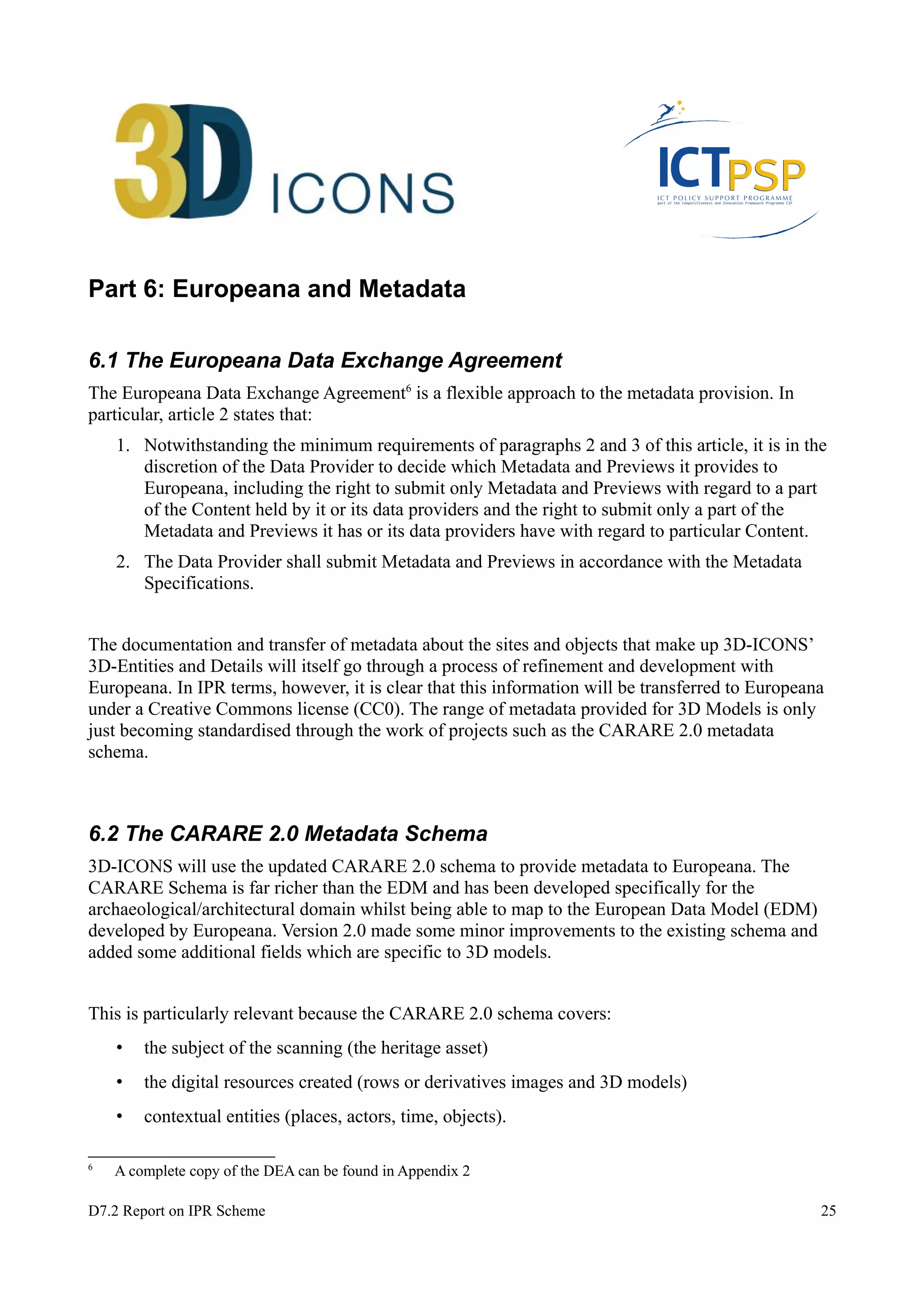 Part 6: Europeana and Metadata 
6.1 The Europeana Data Exchange Agreement 
The Europeana Data Exchange Agreement6 is a flexible approach to the metadata provision. In 
particular, article 2 states that: 
1. Notwithstanding the minimum requirements of paragraphs 2 and 3 of this article, it is in the 
discretion of the Data Provider to decide which Metadata and Previews it provides to 
Europeana, including the right to submit only Metadata and Previews with regard to a part 
of the Content held by it or its data providers and the right to submit only a part of the 
Metadata and Previews it has or its data providers have with regard to particular Content. 
2. The Data Provider shall submit Metadata and Previews in accordance with the Metadata 
Specifications. 
The documentation and transfer of metadata about the sites and objects that make up 3D-ICONS’ 
3D-Entities and Details will itself go through a process of refinement and development with 
Europeana. In IPR terms, however, it is clear that this information will be transferred to Europeana 
under a Creative Commons license (CC0). The range of metadata provided for 3D Models is only 
just becoming standardised through the work of projects such as the CARARE 2.0 metadata 
schema. 
6.2 The CARARE 2.0 Metadata Schema 
3D-ICONS will use the updated CARARE 2.0 schema to provide metadata to Europeana. The 
CARARE Schema is far richer than the EDM and has been developed specifically for the 
archaeological/architectural domain whilst being able to map to the European Data Model (EDM) 
developed by Europeana. Version 2.0 made some minor improvements to the existing schema and 
added some additional fields which are specific to 3D models. 
This is particularly relevant because the CARARE 2.0 schema covers: 
• the subject of the scanning (the heritage asset) 
• the digital resources created (rows or derivatives images and 3D models) 
• contextual entities (places, actors, time, objects). 
6 A complete copy of the DEA can be found in Appendix 2 
D7.2 Report on IPR Scheme 25 
 