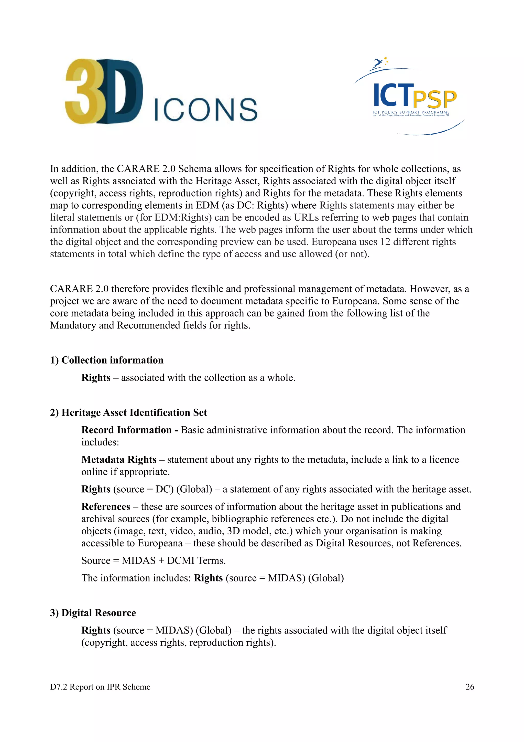 In addition, the CARARE 2.0 Schema allows for specification of Rights for whole collections, as 
well as Rights associated with the Heritage Asset, Rights associated with the digital object itself 
(copyright, access rights, reproduction rights) and Rights for the metadata. These Rights elements 
map to corresponding elements in EDM (as DC: Rights) where Rights statements may either be 
literal statements or (for EDM:Rights) can be encoded as URLs referring to web pages that contain 
information about the applicable rights. The web pages inform the user about the terms under which 
the digital object and the corresponding preview can be used. Europeana uses 12 different rights 
statements in total which define the type of access and use allowed (or not). 
CARARE 2.0 therefore provides flexible and professional management of metadata. However, as a 
project we are aware of the need to document metadata specific to Europeana. Some sense of the 
core metadata being included in this approach can be gained from the following list of the 
Mandatory and Recommended fields for rights. 
1) Collection information 
Rights – associated with the collection as a whole. 
2) Heritage Asset Identification Set 
Record Information - Basic administrative information about the record. The information 
includes: 
Metadata Rights – statement about any rights to the metadata, include a link to a licence 
online if appropriate. 
Rights (source = DC) (Global) – a statement of any rights associated with the heritage asset. 
References – these are sources of information about the heritage asset in publications and 
archival sources (for example, bibliographic references etc.). Do not include the digital 
objects (image, text, video, audio, 3D model, etc.) which your organisation is making 
accessible to Europeana – these should be described as Digital Resources, not References. 
Source = MIDAS + DCMI Terms. 
The information includes: Rights (source = MIDAS) (Global) 
3) Digital Resource 
Rights (source = MIDAS) (Global) – the rights associated with the digital object itself 
(copyright, access rights, reproduction rights). 
D7.2 Report on IPR Scheme 26 
 