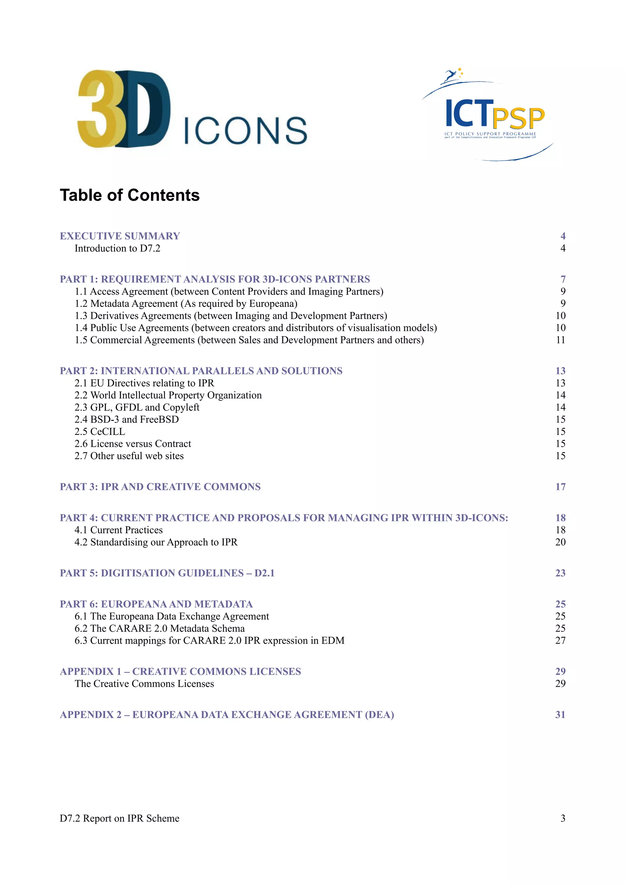 Table of Contents 
EXECUTIVE SUMMARY 4 
Introduction to D7.2 4 
PART 1: REQUIREMENT ANALYSIS FOR 3D-ICONS PARTNERS 7 
1.1 Access Agreement (between Content Providers and Imaging Partners) 9 
1.2 Metadata Agreement (As required by Europeana) 9 
1.3 Derivatives Agreements (between Imaging and Development Partners) 10 
1.4 Public Use Agreements (between creators and distributors of visualisation models) 10 
1.5 Commercial Agreements (between Sales and Development Partners and others) 11 
PART 2: INTERNATIONAL PARALLELS AND SOLUTIONS 13 
2.1 EU Directives relating to IPR 13 
2.2 World Intellectual Property Organization 14 
2.3 GPL, GFDL and Copyleft 14 
2.4 BSD-3 and FreeBSD 15 
2.5 CeCILL 15 
2.6 License versus Contract 15 
2.7 Other useful web sites 15 
PART 3: IPR AND CREATIVE COMMONS 17 
PART 4: CURRENT PRACTICE AND PROPOSALS FOR MANAGING IPR WITHIN 3D-ICONS: 18 
4.1 Current Practices 18 
4.2 Standardising our Approach to IPR 20 
PART 5: DIGITISATION GUIDELINES – D2.1 23 
PART 6: EUROPEANA AND METADATA 25 
6.1 The Europeana Data Exchange Agreement 25 
6.2 The CARARE 2.0 Metadata Schema 25 
6.3 Current mappings for CARARE 2.0 IPR expression in EDM 27 
APPENDIX 1 – CREATIVE COMMONS LICENSES 29 
The Creative Commons Licenses 29 
APPENDIX 2 – EUROPEANA DATA EXCHANGE AGREEMENT (DEA) 31 
D7.2 Report on IPR Scheme 3 
 