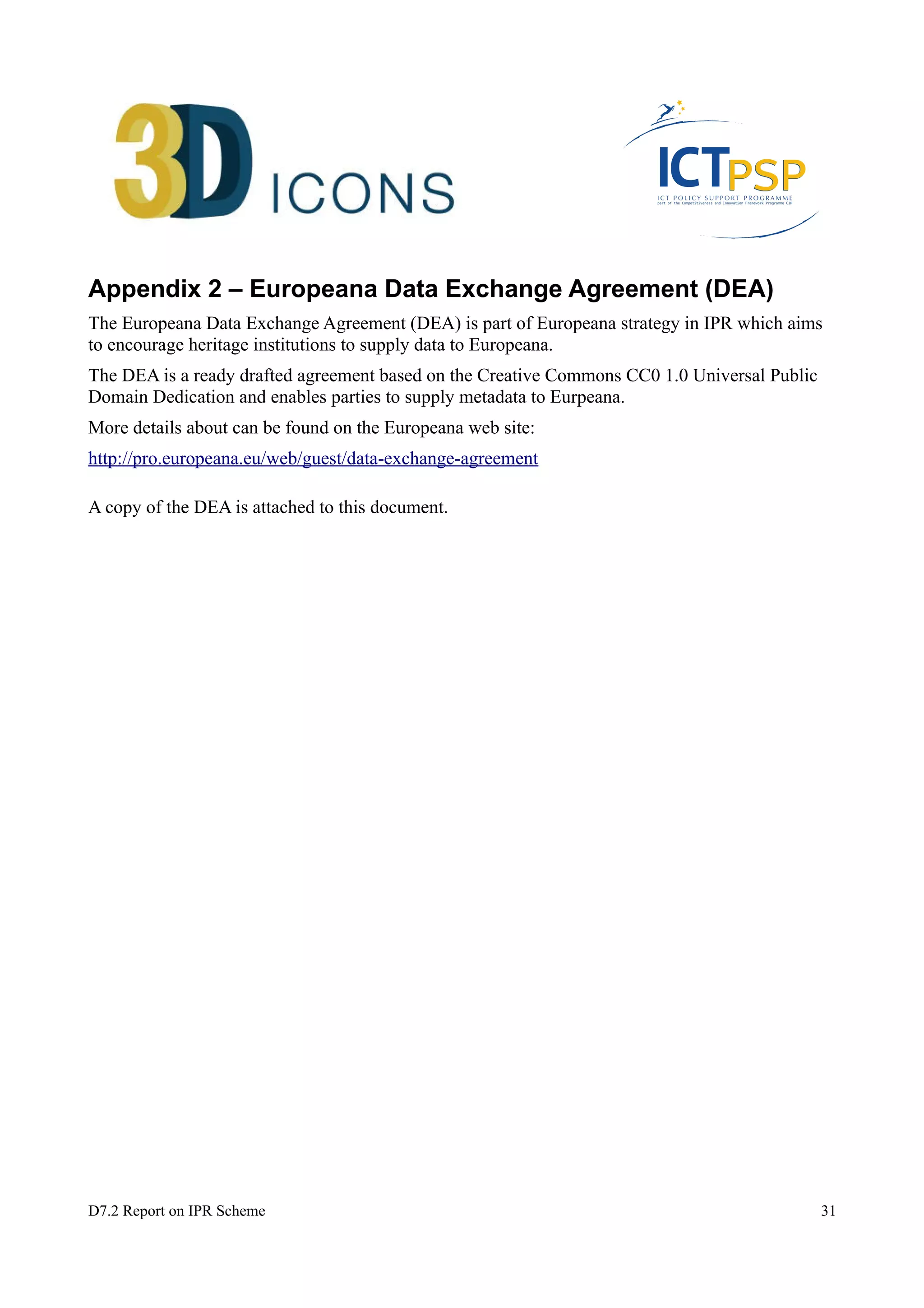 Appendix 2 – Europeana Data Exchange Agreement (DEA) 
The Europeana Data Exchange Agreement (DEA) is part of Europeana strategy in IPR which aims 
to encourage heritage institutions to supply data to Europeana. 
The DEA is a ready drafted agreement based on the Creative Commons CC0 1.0 Universal Public 
Domain Dedication and enables parties to supply metadata to Eurpeana. 
More details about can be found on the Europeana web site: 
http://pro.europeana.eu/web/guest/data-exchange-agreement 
A copy of the DEA is attached to this document. 
D7.2 Report on IPR Scheme 31 
 