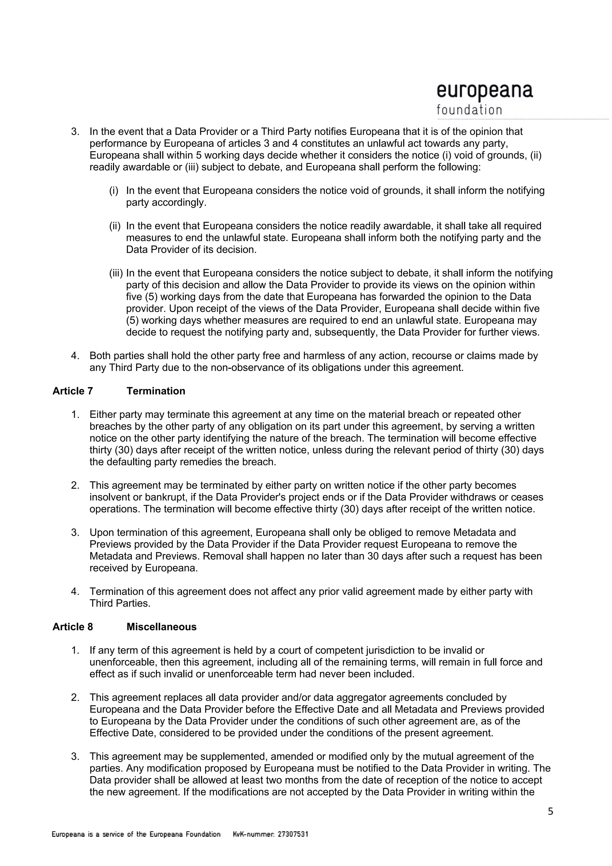 5 
3. In the event that a Data Provider or a Third Party notifies Europeana that it is of the opinion that 
performance by Europeana of articles 3 and 4 constitutes an unlawful act towards any party, 
Europeana shall within 5 working days decide whether it considers the notice (i) void of grounds, (ii) 
readily awardable or (iii) subject to debate, and Europeana shall perform the following: 
(i) In the event that Europeana considers the notice void of grounds, it shall inform the notifying 
party accordingly. 
(ii) In the event that Europeana considers the notice readily awardable, it shall take all required 
measures to end the unlawful state. Europeana shall inform both the notifying party and the 
Data Provider of its decision. 
(iii) In the event that Europeana considers the notice subject to debate, it shall inform the notifying 
party of this decision and allow the Data Provider to provide its views on the opinion within 
five (5) working days from the date that Europeana has forwarded the opinion to the Data 
provider. Upon receipt of the views of the Data Provider, Europeana shall decide within five 
(5) working days whether measures are required to end an unlawful state. Europeana may 
decide to request the notifying party and, subsequently, the Data Provider for further views. 
4. Both parties shall hold the other party free and harmless of any action, recourse or claims made by 
any Third Party due to the non-observance of its obligations under this agreement. 
Article 7 Termination 
1. Either party may terminate this agreement at any time on the material breach or repeated other 
breaches by the other party of any obligation on its part under this agreement, by serving a written 
notice on the other party identifying the nature of the breach. The termination will become effective 
thirty (30) days after receipt of the written notice, unless during the relevant period of thirty (30) days 
the defaulting party remedies the breach. 
2. This agreement may be terminated by either party on written notice if the other party becomes 
insolvent or bankrupt, if the Data Provider's project ends or if the Data Provider withdraws or ceases 
operations. The termination will become effective thirty (30) days after receipt of the written notice. 
3. Upon termination of this agreement, Europeana shall only be obliged to remove Metadata and 
Previews provided by the Data Provider if the Data Provider request Europeana to remove the 
Metadata and Previews. Removal shall happen no later than 30 days after such a request has been 
received by Europeana. 
4. Termination of this agreement does not affect any prior valid agreement made by either party with 
Third Parties. 
Article 8 Miscellaneous 
1. If any term of this agreement is held by a court of competent jurisdiction to be invalid or 
unenforceable, then this agreement, including all of the remaining terms, will remain in full force and 
effect as if such invalid or unenforceable term had never been included. 
2. This agreement replaces all data provider and/or data aggregator agreements concluded by 
Europeana and the Data Provider before the Effective Date and all Metadata and Previews provided 
to Europeana by the Data Provider under the conditions of such other agreement are, as of the 
Effective Date, considered to be provided under the conditions of the present agreement. 
3. This agreement may be supplemented, amended or modified only by the mutual agreement of the 
parties. Any modification proposed by Europeana must be notified to the Data Provider in writing. The 
Data provider shall be allowed at least two months from the date of reception of the notice to accept 
the new agreement. If the modifications are not accepted by the Data Provider in writing within the 
 