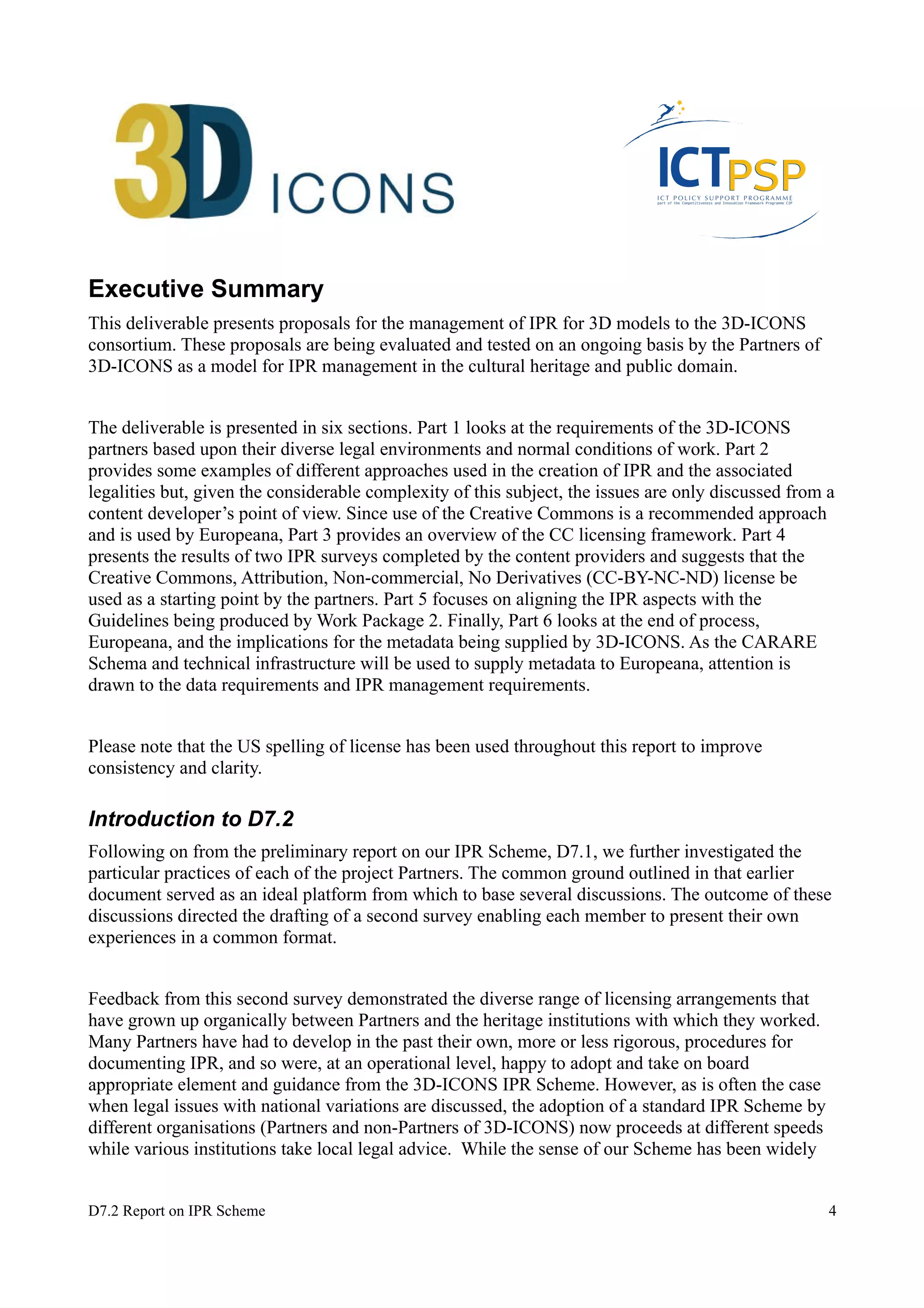 Executive Summary 
This deliverable presents proposals for the management of IPR for 3D models to the 3D-ICONS 
consortium. These proposals are being evaluated and tested on an ongoing basis by the Partners of 
3D-ICONS as a model for IPR management in the cultural heritage and public domain. 
The deliverable is presented in six sections. Part 1 looks at the requirements of the 3D-ICONS 
partners based upon their diverse legal environments and normal conditions of work. Part 2 
provides some examples of different approaches used in the creation of IPR and the associated 
legalities but, given the considerable complexity of this subject, the issues are only discussed from a 
content developer’s point of view. Since use of the Creative Commons is a recommended approach 
and is used by Europeana, Part 3 provides an overview of the CC licensing framework. Part 4 
presents the results of two IPR surveys completed by the content providers and suggests that the 
Creative Commons, Attribution, Non-commercial, No Derivatives (CC-BY-NC-ND) license be 
used as a starting point by the partners. Part 5 focuses on aligning the IPR aspects with the 
Guidelines being produced by Work Package 2. Finally, Part 6 looks at the end of process, 
Europeana, and the implications for the metadata being supplied by 3D-ICONS. As the CARARE 
Schema and technical infrastructure will be used to supply metadata to Europeana, attention is 
drawn to the data requirements and IPR management requirements. 
Please note that the US spelling of license has been used throughout this report to improve 
consistency and clarity. 
Introduction to D7.2 
Following on from the preliminary report on our IPR Scheme, D7.1, we further investigated the 
particular practices of each of the project Partners. The common ground outlined in that earlier 
document served as an ideal platform from which to base several discussions. The outcome of these 
discussions directed the drafting of a second survey enabling each member to present their own 
experiences in a common format. 
Feedback from this second survey demonstrated the diverse range of licensing arrangements that 
have grown up organically between Partners and the heritage institutions with which they worked. 
Many Partners have had to develop in the past their own, more or less rigorous, procedures for 
documenting IPR, and so were, at an operational level, happy to adopt and take on board 
appropriate element and guidance from the 3D-ICONS IPR Scheme. However, as is often the case 
when legal issues with national variations are discussed, the adoption of a standard IPR Scheme by 
different organisations (Partners and non-Partners of 3D-ICONS) now proceeds at different speeds 
while various institutions take local legal advice. While the sense of our Scheme has been widely 
D7.2 Report on IPR Scheme 4 
 