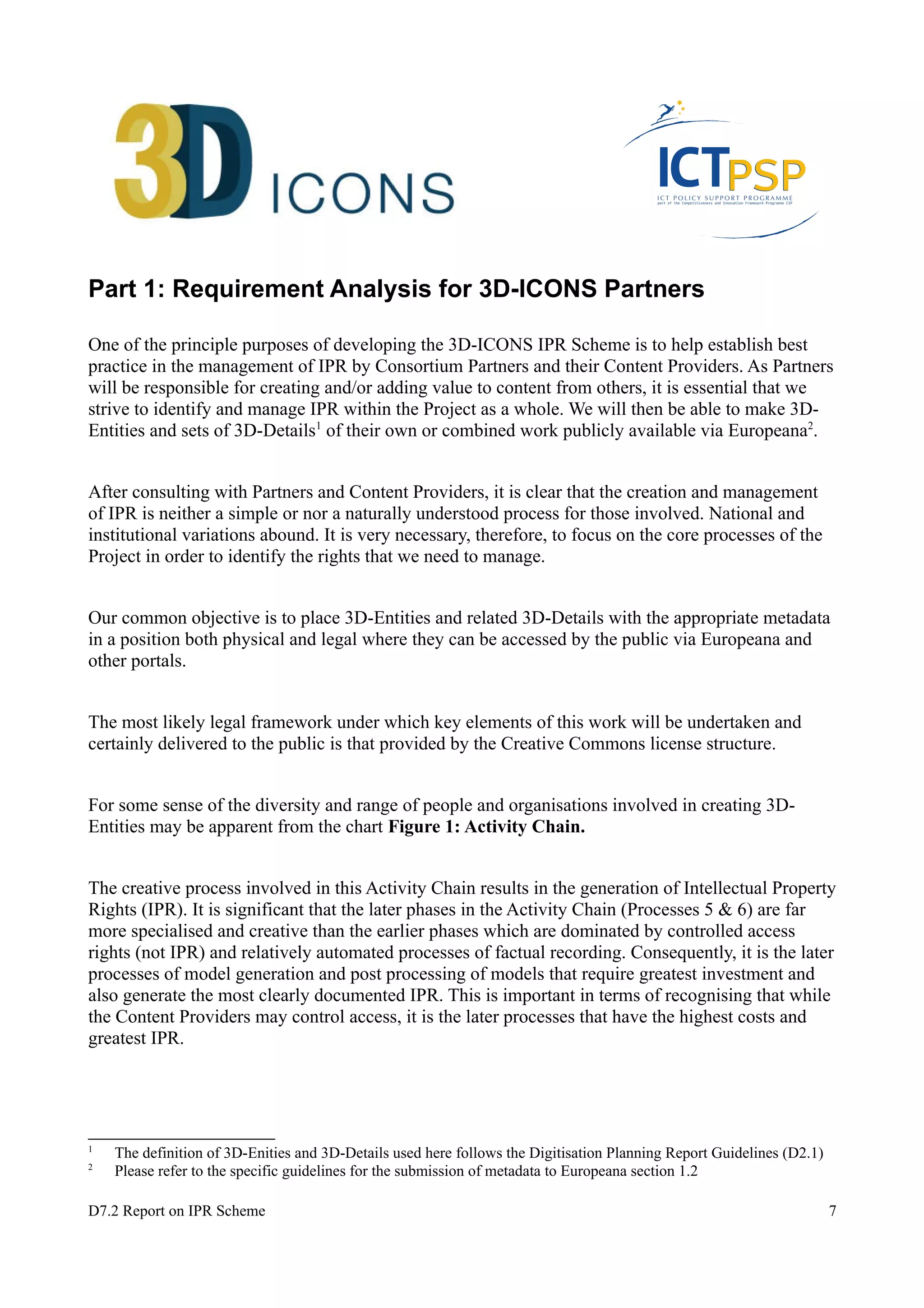 Part 1: Requirement Analysis for 3D-ICONS Partners 
One of the principle purposes of developing the 3D-ICONS IPR Scheme is to help establish best 
practice in the management of IPR by Consortium Partners and their Content Providers. As Partners 
will be responsible for creating and/or adding value to content from others, it is essential that we 
strive to identify and manage IPR within the Project as a whole. We will then be able to make 3D-Entities 
and sets of 3D-Details1 of their own or combined work publicly available via Europeana2. 
After consulting with Partners and Content Providers, it is clear that the creation and management 
of IPR is neither a simple or nor a naturally understood process for those involved. National and 
institutional variations abound. It is very necessary, therefore, to focus on the core processes of the 
Project in order to identify the rights that we need to manage. 
Our common objective is to place 3D-Entities and related 3D-Details with the appropriate metadata 
in a position both physical and legal where they can be accessed by the public via Europeana and 
other portals. 
The most likely legal framework under which key elements of this work will be undertaken and 
certainly delivered to the public is that provided by the Creative Commons license structure. 
For some sense of the diversity and range of people and organisations involved in creating 3D-Entities 
may be apparent from the chart Figure 1: Activity Chain. 
The creative process involved in this Activity Chain results in the generation of Intellectual Property 
Rights (IPR). It is significant that the later phases in the Activity Chain (Processes 5 & 6) are far 
more specialised and creative than the earlier phases which are dominated by controlled access 
rights (not IPR) and relatively automated processes of factual recording. Consequently, it is the later 
processes of model generation and post processing of models that require greatest investment and 
also generate the most clearly documented IPR. This is important in terms of recognising that while 
the Content Providers may control access, it is the later processes that have the highest costs and 
greatest IPR. 
1 The definition of 3D-Enities and 3D-Details used here follows the Digitisation Planning Report Guidelines (D2.1) 
2 Please refer to the specific guidelines for the submission of metadata to Europeana section 1.2 
D7.2 Report on IPR Scheme 7 
 