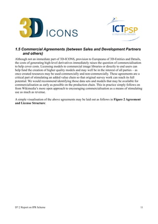 1.5 Commercial Agreements (between Sales and Development Partners 
and others) 
Although not an immediate part of 3D-ICONS, provision to Europeana of 3D-Entities and Details, 
the costs of generating high-level derivatives immediately raises the question of commercialisation 
to help cover costs. Licensing models to commercial image libraries or directly to end users can 
help fund the creation of higher quality models and may well be in the interest of all parties – as 
once created resources may be used commercially and non-commercially. These agreements are a 
critical part of stimulating an added value chain so that original survey work can reach its full 
potential. We would recommend identifying those data sets and models that may be available for 
commercialisation as early as possible on the production chain. This in practice simply follows on 
from Wikimedia’s more open approach to encouraging commercialisation as a means of stimulating 
use as much as revenue. 
A simple visualisation of the above agreements may be laid out as follows in Figure 2 Agreement 
and License Structure: 
D7.2 Report on IPR Scheme 11 
 