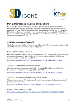 Part 2: International Parallels and solutions 
We have tried to capture some sense of the various IPR management systems encountered 
throughout Europe. However, the reality is that regional variations are even more diverse than 
expected as they also reflect the right of individual organisations to establish their own draconian 
IPR control mechanisms – or indeed to waive them completely. As noted, the 3D-ICONS IPR 
Scheme is already providing an example of best practice and therefore practical guidance for those 
considering their approach to IPR. 
2.1 EU Directives relating to IPR 
The EU has previously tackled the disparate copyright laws found in member states and has issued 
several directives aimed at harmonising law and practice. 
Directive 96/9/EC “Database Directive” 
Particularly relevant to 3D-Icons, this directive established the IP value of collected data, essentially 
acknowledging the value of effort which until then was not enforceable by law. Without this 
directive metadata would not have any IP value. 
http://eur-lex.europa.eu/LexUriServ/LexUriServ.do?uri=CELEX:31996L0009:EN:HTML 
2001/29/EC “Copyright Directive (InfoSoc Directive)” 
This directive set out to harmonize copyright law through the EU and implement the World 
Intellectual Property Organization Copyright Treaty (WIPO). 
http://eur-lex.europa.eu/LexUriServ/LexUriServ.do?uri=CELEX:32001L0029:EN:HTML 
2003/98/EC “Re-use of public sector information (PSI Directive)” 
This directive provides an EU wide framework to assist member states with the dissemination of 
publicly accessible materials. 
http://eur-lex.europa.eu/LexUriServ/LexUriServ.do?uri=CELEX:32003L0098:EN:NOT 
updated 23rd June, 2013 as 2013/37/EU 
http://eur-lex.europa.eu/LexUriServ/LexUriServ.do?uri=OJ:L:2013:175:0001:0008:EN:PDF 
D7.2 Report on IPR Scheme 13 
 